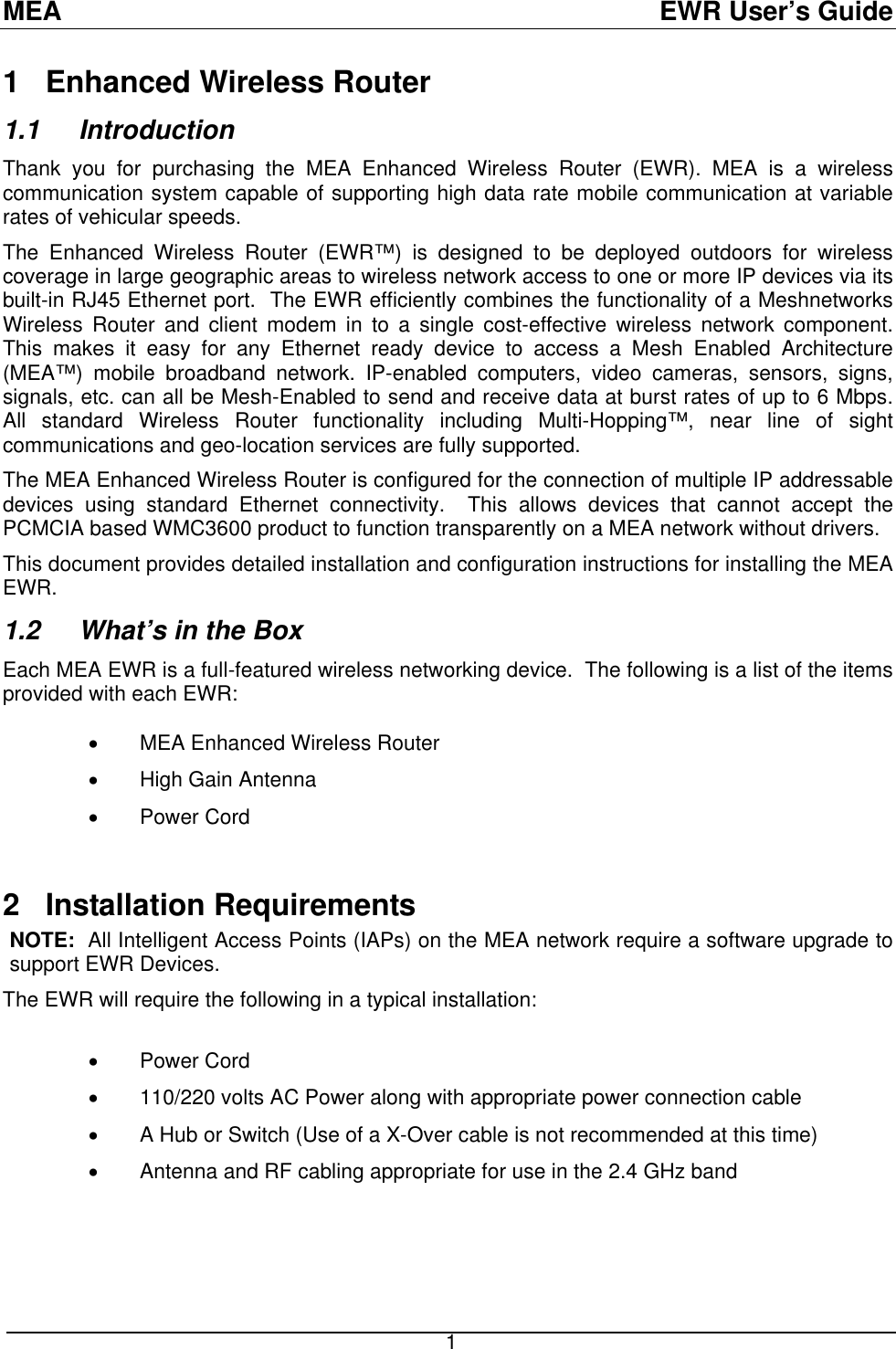 MEA  EWR User’s Guide 1   Enhanced Wireless Router  1.1  Introduction Thank you for purchasing the MEA Enhanced Wireless Router (EWR). MEA is a wireless communication system capable of supporting high data rate mobile communication at variable rates of vehicular speeds. The Enhanced Wireless Router (EWR™) is designed to be deployed outdoors for wireless coverage in large geographic areas to wireless network access to one or more IP devices via its built-in RJ45 Ethernet port.  The EWR efficiently combines the functionality of a Meshnetworks Wireless Router and client modem in to a single cost-effective wireless network component.  This makes it easy for any Ethernet ready device to access a Mesh Enabled Architecture (MEA™) mobile broadband network. IP-enabled computers, video cameras, sensors, signs, signals, etc. can all be Mesh-Enabled to send and receive data at burst rates of up to 6 Mbps.  All standard Wireless Router functionality including Multi-Hopping™, near line of sight communications and geo-location services are fully supported. The MEA Enhanced Wireless Router is configured for the connection of multiple IP addressable devices using standard Ethernet connectivity.  This allows devices that cannot accept the PCMCIA based WMC3600 product to function transparently on a MEA network without drivers. This document provides detailed installation and configuration instructions for installing the MEA EWR.  1.2   What’s in the Box Each MEA EWR is a full-featured wireless networking device.  The following is a list of the items provided with each EWR:   •  MEA Enhanced Wireless Router •  High Gain Antenna  •  Power Cord   2   Installation Requirements NOTE:  All Intelligent Access Points (IAPs) on the MEA network require a software upgrade to support EWR Devices. The EWR will require the following in a typical installation:   •  Power Cord •  110/220 volts AC Power along with appropriate power connection cable •  A Hub or Switch (Use of a X-Over cable is not recommended at this time) •  Antenna and RF cabling appropriate for use in the 2.4 GHz band         1