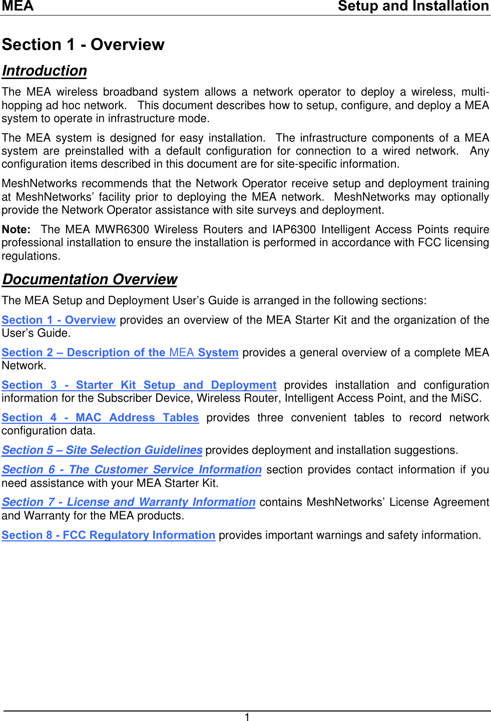 MEA    Setup and Installation Section 1 - Overview Introduction The MEA wireless broadband system allows a network operator to deploy a wireless, multi-hopping ad hoc network.   This document describes how to setup, configure, and deploy a MEA system to operate in infrastructure mode.   The MEA system is designed for easy installation.  The infrastructure components of a MEA system are preinstalled with a default configuration for connection to a wired network.  Any configuration items described in this document are for site-specific information. MeshNetworks recommends that the Network Operator receive setup and deployment training at MeshNetworks’ facility prior to deploying the MEA network.  MeshNetworks may optionally provide the Network Operator assistance with site surveys and deployment. Note:  The MEA MWR6300 Wireless Routers and IAP6300 Intelligent Access Points require professional installation to ensure the installation is performed in accordance with FCC licensing regulations.   Documentation Overview The MEA Setup and Deployment User’s Guide is arranged in the following sections: Section 1 - Overview provides an overview of the MEA Starter Kit and the organization of the User’s Guide. Section 2 – Description of the MEA System provides a general overview of a complete MEA Network.   Section 3 - Starter Kit Setup and Deployment provides installation and configuration information for the Subscriber Device, Wireless Router, Intelligent Access Point, and the MiSC. Section 4 - MAC Address Tables provides three convenient tables to record network configuration data. Section 5 – Site Selection Guidelines provides deployment and installation suggestions. Section 6 - The Customer Service Information section provides contact information if you need assistance with your MEA Starter Kit. Section 7 - License and Warranty Information contains MeshNetworks’ License Agreement and Warranty for the MEA products.  Section 8 - FCC Regulatory Information provides important warnings and safety information.   1