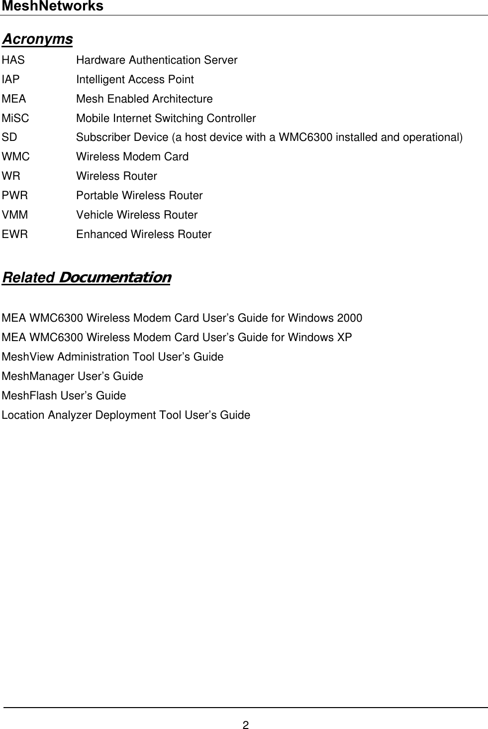 MeshNetworks Acronyms HAS     Hardware Authentication Server IAP    Intelligent Access Point MEA    Mesh Enabled Architecture MiSC    Mobile Internet Switching Controller SD    Subscriber Device (a host device with a WMC6300 installed and operational)  WMC    Wireless Modem Card WR   Wireless Router PWR    Portable Wireless Router VMM    Vehicle Wireless Router EWR    Enhanced Wireless Router  Related Documentation  MEA WMC6300 Wireless Modem Card User’s Guide for Windows 2000 MEA WMC6300 Wireless Modem Card User’s Guide for Windows XP MeshView Administration Tool User’s Guide MeshManager User’s Guide MeshFlash User’s Guide Location Analyzer Deployment Tool User’s Guide    2 