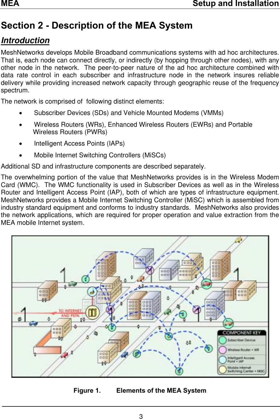 MEA    Setup and Installation Section 2 - Description of the MEA System Introduction MeshNetworks develops Mobile Broadband communications systems with ad hoc architectures.  That is, each node can connect directly, or indirectly (by hopping through other nodes), with any other node in the network.  The peer-to-peer nature of the ad hoc architecture combined with data rate control in each subscriber and infrastructure node in the network insures reliable delivery while providing increased network capacity through geographic reuse of the frequency spectrum. The network is comprised of  following distinct elements: •  Subscriber Devices (SDs) and Vehicle Mounted Modems (VMMs) •  Wireless Routers (WRs), Enhanced Wireless Routers (EWRs) and Portable Wireless Routers (PWRs) •  Intelligent Access Points (IAPs) •  Mobile Internet Switching Controllers (MiSCs) Additional SD and infrastructure components are described separately. The overwhelming portion of the value that MeshNetworks provides is in the Wireless Modem Card (WMC).  The WMC functionality is used in Subscriber Devices as well as in the Wireless Router and Intelligent Access Point (IAP), both of which are types of infrastructure equipment.  MeshNetworks provides a Mobile Internet Switching Controller (MiSC) which is assembled from industry standard equipment and conforms to industry standards.  MeshNetworks also provides the network applications, which are required for proper operation and value extraction from the MEA mobile Internet system.     Figure 1.  Elements of the MEA System 3 