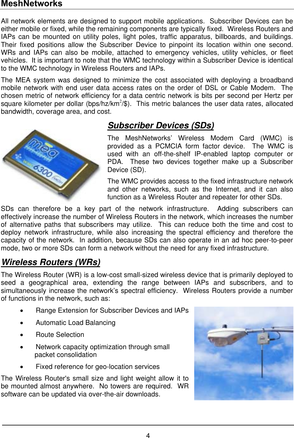 MeshNetworks All network elements are designed to support mobile applications.  Subscriber Devices can be either mobile or fixed, while the remaining components are typically fixed.  Wireless Routers and IAPs can be mounted on utility poles, light poles, traffic apparatus, billboards, and buildings.  Their fixed positions allow the Subscriber Device to pinpoint its location within one second.  WRs and IAPs can also be mobile, attached to emergency vehicles, utility vehicles, or fleet vehicles.  It is important to note that the WMC technology within a Subscriber Device is identical to the WMC technology in Wireless Routers and IAPs.  The MEA system was designed to minimize the cost associated with deploying a broadband mobile network with end user data access rates on the order of DSL or Cable Modem.  The chosen metric of network efficiency for a data centric network is bits per second per Hertz per square kilometer per dollar (bps/hz/km2/$).  This metric balances the user data rates, allocated bandwidth, coverage area, and cost.   Subscriber Devices (SDs) The MeshNetworks’ Wireless Modem Card (WMC) is provided as a PCMCIA form factor device.  The WMC is used with an off-the-shelf IP-enabled laptop computer or PDA.  These two devices together make up a Subscriber Device (SD). The WMC provides access to the fixed infrastructure network and other networks, such as the Internet, and it can also function as a Wireless Router and repeater for other SDs.  rt of thSDs can therefore be a key pa e network infrastructure.  Adding subscribers can Wireless Routers (WRs)effectively increase the number of Wireless Routers in the network, which increases the number of alternative paths that subscribers may utilize.  This can reduce both the time and cost to deploy network infrastructure, while also increasing the spectral efficiency and therefore the capacity of the network.  In addition, because SDs can also operate in an ad hoc peer-to-peer mode, two or more SDs can form a network without the need for any fixed infrastructure.  -cost small-sized wireless device that is primarily deployed to criber Devices and IAPs   optimization through small ion The Wireless Router&apos;s small size and light weight allow it to be mo te ed.  WR The Wireless Router (WR) is a lowseed a geographical area, extending the range between IAPs and subscribers, and to simultaneously increase the network’s spectral efficiency.  Wireless Routers provide a number of functions in the network, such as: •  Range Extension for Subs•  Automatic Load Balancing  •  Route Selection •  Network capacitypacket consolidat•  Fixed reference for geo-location services un d almost anywhere.  No towers are requirsoftware can be updated via over-the-air downloads. 4 