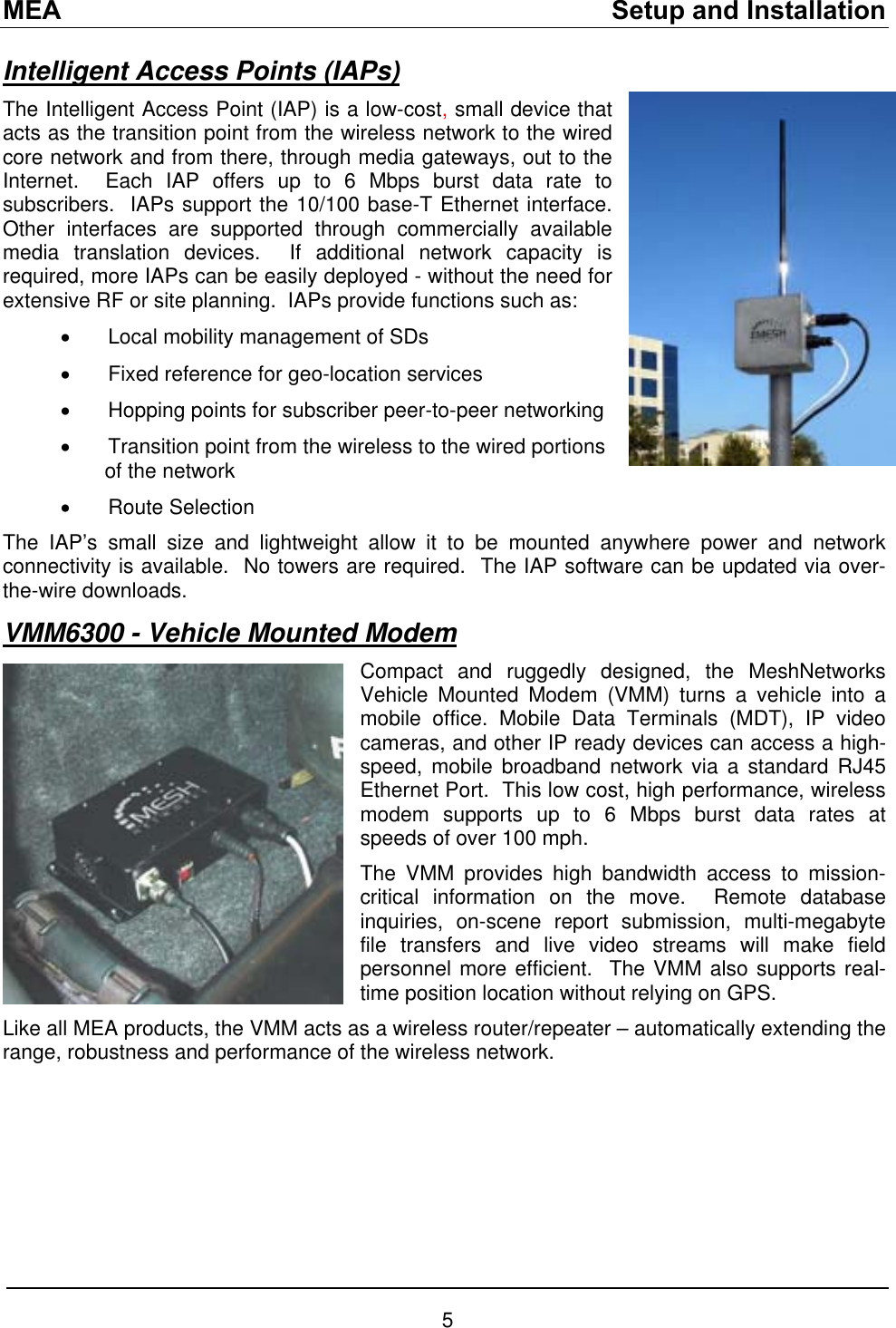 MEA    Setup and Installation Intelligent Access Points (IAPs) The Intelligent Access Point (IAP) is a low-cost, small device that acts as the transition point from the wireless network to the wired core network and from there, through media gateways, out to the Internet.  Each IAP offers up to 6 Mbps burst data rate to subscribers.  IAPs support the 10/100 base-T Ethernet interface.  Other interfaces are supported through commercially available media translation devices.  If additional network capacity is required, more IAPs can be easily deployed - without the need for extensive RF or site planning.  IAPs provide functions such as: •  Local mobility management of SDs •  Fixed reference for geo-location services  •  Hopping points for subscriber peer-to-peer networking •  Transition point from the wireless to the wired portions   of the network •  Route Selection The IAP’s small size and lightweight allow it to be mounted anywhere power and network connectivity is available.  No towers are required.  The IAP software can be updated via over-the-wire downloads. VMM6300 - Vehicle Mounted Modem  Compact and ruggedly designed, the MeshNetworks Vehicle Mounted Modem (VMM) turns a vehicle into a mobile office. Mobile Data Terminals (MDT), IP video cameras, and other IP ready devices can access a high-speed, mobile broadband network via a standard RJ45 Ethernet Port.  This low cost, high performance, wireless modem supports up to 6 Mbps burst data rates at speeds of over 100 mph. The VMM provides high bandwidth access to mission-critical information on the move.  Remote database inquiries, on-scene report submission, multi-megabyte file transfers and live video streams will make field personnel more efficient.  The VMM also supports real-time position location without relying on GPS. Like all MEA products, the VMM acts as a wireless router/repeater – automatically extending the range, robustness and performance of the wireless network.  5 