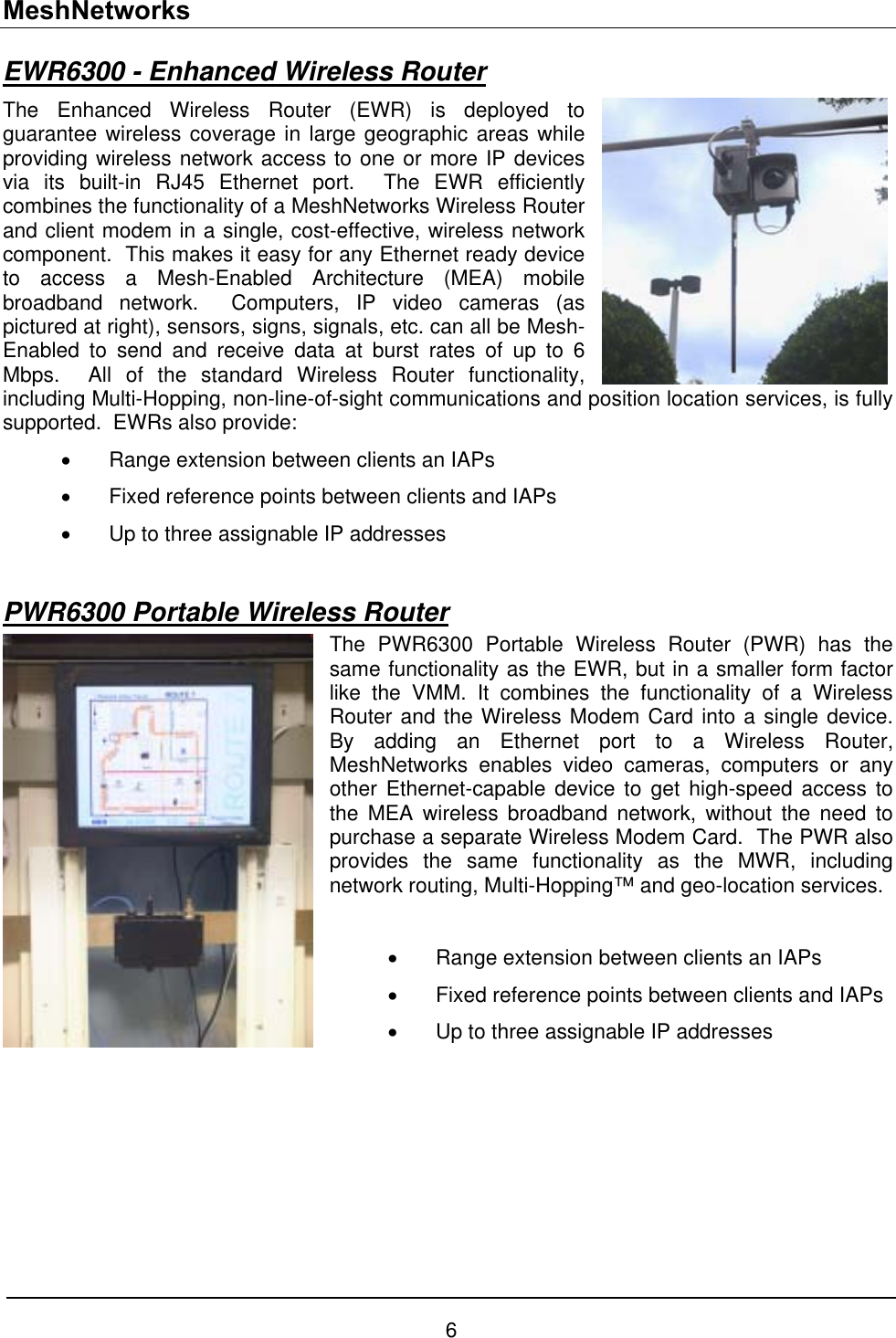 MeshNetworks EWR6300 - Enhanced Wireless Router The Enhanced Wireless Router (EWR) is deployed to guarantee wireless coverage in large geographic areas while providing wireless network access to one or more IP devices via its built-in RJ45 Ethernet port.  The EWR efficiently combines the functionality of a MeshNetworks Wireless Router and client modem in a single, cost-effective, wireless network component.  This makes it easy for any Ethernet ready device to access a Mesh-Enabled Architecture (MEA) mobile broadband network.  Computers, IP video cameras (as pictured at right), sensors, signs, signals, etc. can all be Mesh-Enabled to send and receive data at burst rates of up to 6 Mbps.  All of the standard Wireless Router functionality, including Multi-Hopping, non-line-of-sight communications and position location services, is fully supported.  EWRs also provide: •  Range extension between clients an IAPs •  Fixed reference points between clients and IAPs •  Up to three assignable IP addresses  PWR6300 Portable Wireless Router The PWR6300 Portable Wireless Router (PWR) has the same functionality as the EWR, but in a smaller form factor like the VMM. It combines the functionality of a Wireless Router and the Wireless Modem Card into a single device.  By adding an Ethernet port to a Wireless Router, MeshNetworks enables video cameras, computers or any other Ethernet-capable device to get high-speed access to the MEA wireless broadband network, without the need to purchase a separate Wireless Modem Card.  The PWR also provides the same functionality as the MWR, including network routing, Multi-Hopping™ and geo-location services.   •  Range extension between clients an IAPs •  Fixed reference points between clients and IAPs •  Up to three assignable IP addresses       6 