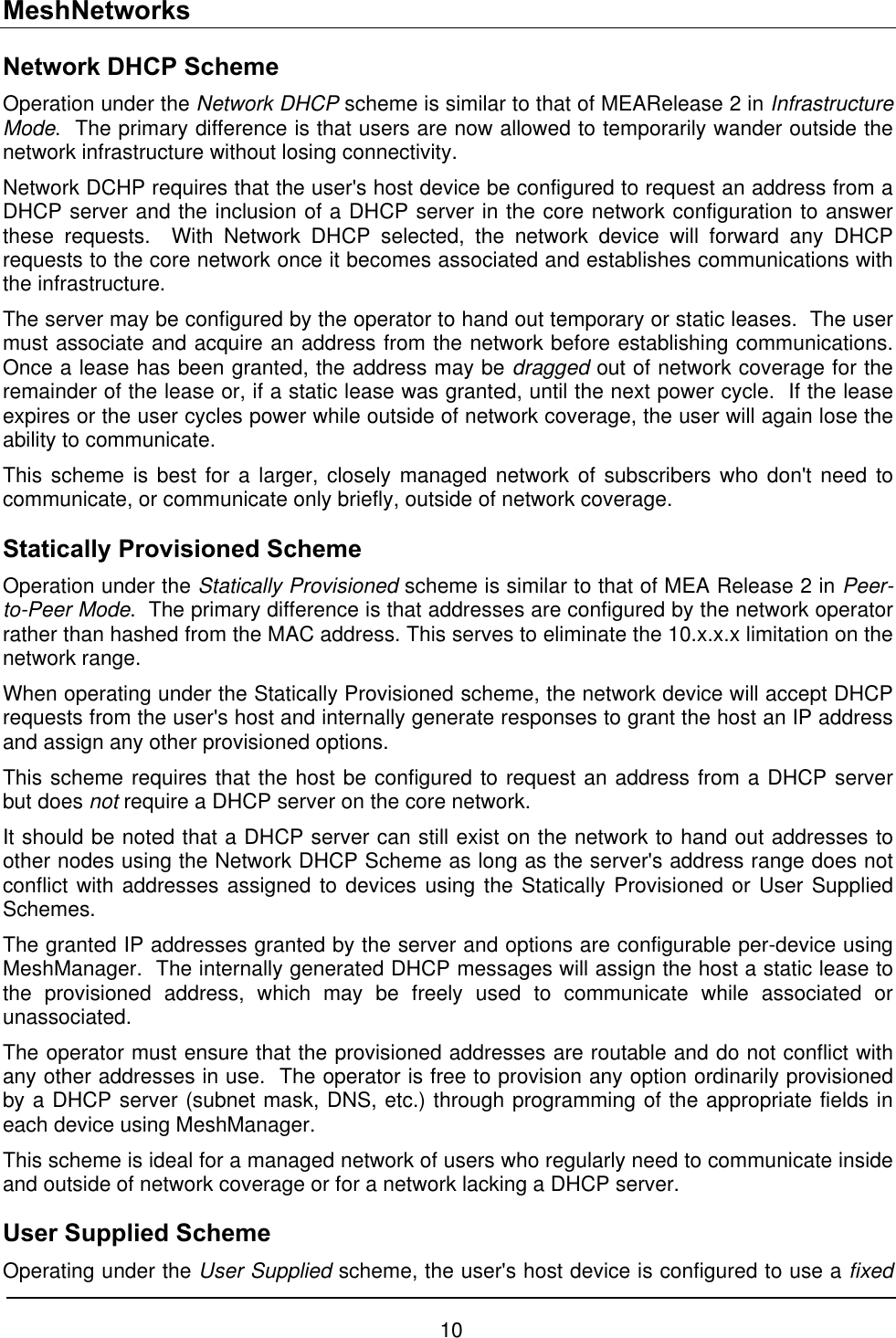 MeshNetworks Network DHCP Scheme Operation under the Network DHCP scheme is similar to that of MEARelease 2 in Infrastructure Mode.  The primary difference is that users are now allowed to temporarily wander outside the network infrastructure without losing connectivity. Network DCHP requires that the user&apos;s host device be configured to request an address from a DHCP server and the inclusion of a DHCP server in the core network configuration to answer these requests.  With Network DHCP selected, the network device will forward any DHCP requests to the core network once it becomes associated and establishes communications with the infrastructure. The server may be configured by the operator to hand out temporary or static leases.  The user must associate and acquire an address from the network before establishing communications.  Once a lease has been granted, the address may be dragged out of network coverage for the remainder of the lease or, if a static lease was granted, until the next power cycle.  If the lease expires or the user cycles power while outside of network coverage, the user will again lose the ability to communicate. This scheme is best for a larger, closely managed network of subscribers who don&apos;t need to communicate, or communicate only briefly, outside of network coverage. Statically Provisioned Scheme Operation under the Statically Provisioned scheme is similar to that of MEA Release 2 in Peer-to-Peer Mode.  The primary difference is that addresses are configured by the network operator rather than hashed from the MAC address. This serves to eliminate the 10.x.x.x limitation on the network range. When operating under the Statically Provisioned scheme, the network device will accept DHCP requests from the user&apos;s host and internally generate responses to grant the host an IP address and assign any other provisioned options. This scheme requires that the host be configured to request an address from a DHCP server but does not require a DHCP server on the core network. It should be noted that a DHCP server can still exist on the network to hand out addresses to other nodes using the Network DHCP Scheme as long as the server&apos;s address range does not conflict with addresses assigned to devices using the Statically Provisioned or User Supplied Schemes. The granted IP addresses granted by the server and options are configurable per-device using MeshManager.  The internally generated DHCP messages will assign the host a static lease to the provisioned address, which may be freely used to communicate while associated or unassociated. The operator must ensure that the provisioned addresses are routable and do not conflict with any other addresses in use.  The operator is free to provision any option ordinarily provisioned by a DHCP server (subnet mask, DNS, etc.) through programming of the appropriate fields in each device using MeshManager. This scheme is ideal for a managed network of users who regularly need to communicate inside and outside of network coverage or for a network lacking a DHCP server. User Supplied Scheme Operating under the User Supplied scheme, the user&apos;s host device is configured to use a fixed 10 