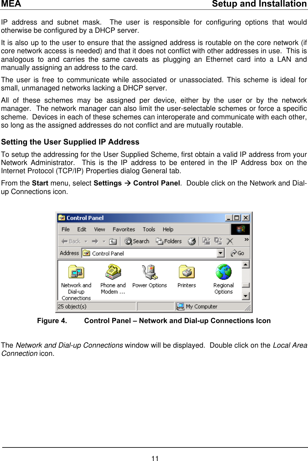 MEA    Setup and Installation IP address and subnet mask.  The user is responsible for configuring options that would otherwise be configured by a DHCP server. It is also up to the user to ensure that the assigned address is routable on the core network (if core network access is needed) and that it does not conflict with other addresses in use.  This is analogous to and carries the same caveats as plugging an Ethernet card into a LAN and manually assigning an address to the card. The user is free to communicate while associated or unassociated. This scheme is ideal for small, unmanaged networks lacking a DHCP server. All of these schemes may be assigned per device, either by the user or by the network manager.  The network manager can also limit the user-selectable schemes or force a specific scheme.  Devices in each of these schemes can interoperate and communicate with each other, so long as the assigned addresses do not conflict and are mutually routable. Setting the User Supplied IP Address To setup the addressing for the User Supplied Scheme, first obtain a valid IP address from your Network Administrator.  This is the IP address to be entered in the IP Address box on the Internet Protocol (TCP/IP) Properties dialog General tab. From the Start menu, select Settings Æ Control Panel.  Double click on the Network and Dial-up Connections icon.     Figure 4.  Control Panel – Network and Dial-up Connections Icon  The Network and Dial-up Connections window will be displayed.  Double click on the Local Area Connection icon.  11 