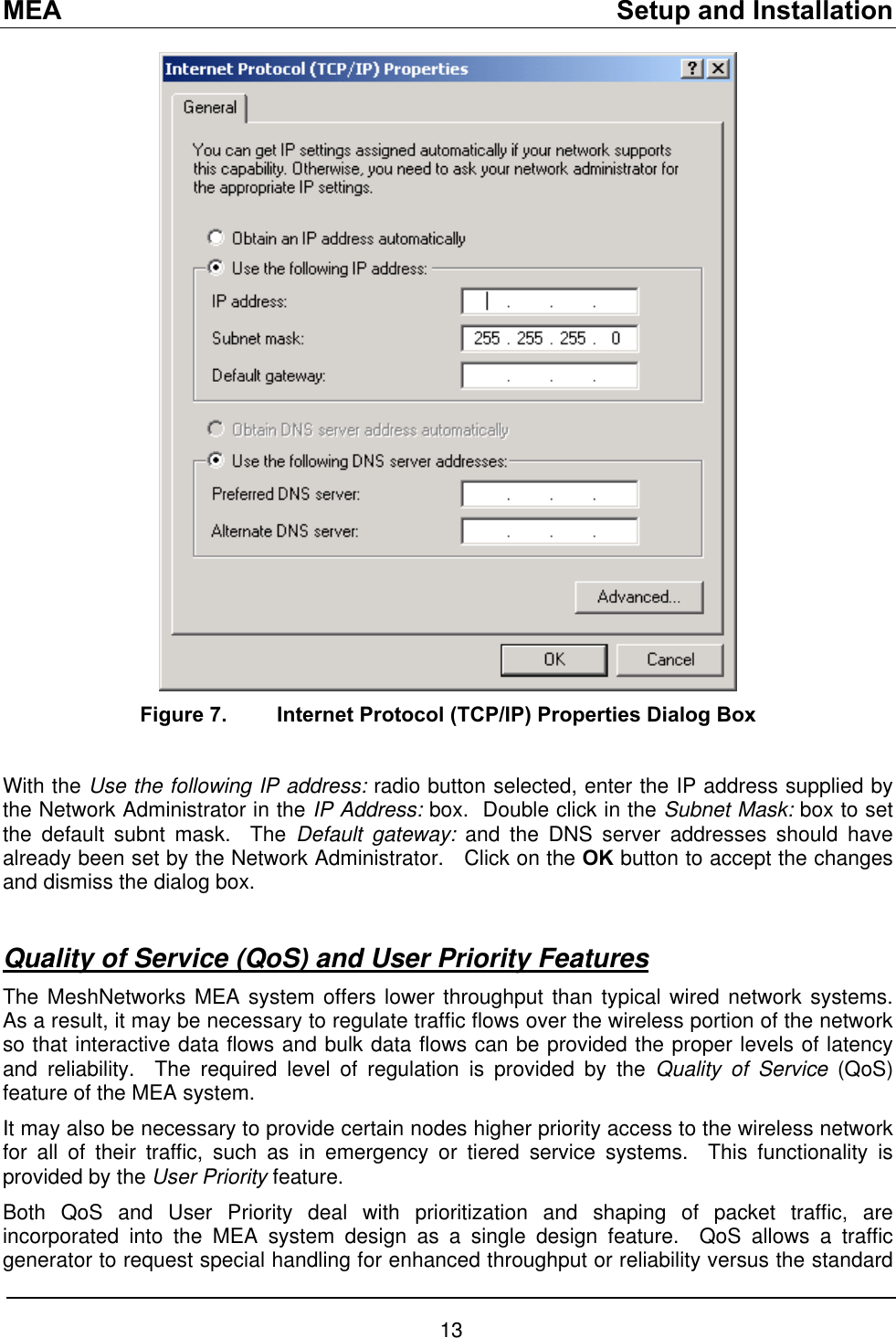 MEA    Setup and Installation  Figure 7.  Internet Protocol (TCP/IP) Properties Dialog Box  With the Use the following IP address: radio button selected, enter the IP address supplied by the Network Administrator in the IP Address: box.  Double click in the Subnet Mask: box to set the default subnt mask.  The Default gateway: and the DNS server addresses should have already been set by the Network Administrator.   Click on the OK button to accept the changes and dismiss the dialog box.  Quality of Service (QoS) and User Priority Features The MeshNetworks MEA system offers lower throughput than typical wired network systems.  As a result, it may be necessary to regulate traffic flows over the wireless portion of the network so that interactive data flows and bulk data flows can be provided the proper levels of latency and reliability.  The required level of regulation is provided by the Quality of Service (QoS) feature of the MEA system. It may also be necessary to provide certain nodes higher priority access to the wireless network for all of their traffic, such as in emergency or tiered service systems.  This functionality is provided by the User Priority feature. Both QoS and User Priority deal with prioritization and shaping of packet traffic, are incorporated into the MEA system design as a single design feature.  QoS allows a traffic generator to request special handling for enhanced throughput or reliability versus the standard 13 