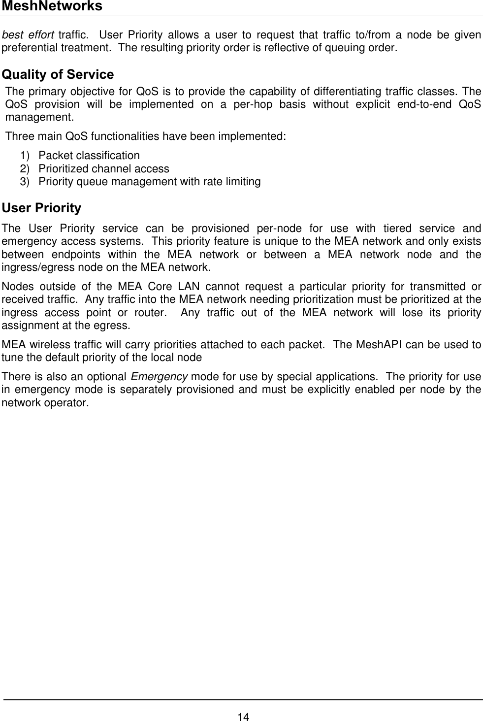 MeshNetworks best effort traffic.  User Priority allows a user to request that traffic to/from a node be given preferential treatment.  The resulting priority order is reflective of queuing order. Quality of Service The primary objective for QoS is to provide the capability of differentiating traffic classes. The QoS provision will be implemented on a per-hop basis without explicit end-to-end QoS management.  Three main QoS functionalities have been implemented: 1) Packet classification 2)  Prioritized channel access 3)  Priority queue management with rate limiting User Priority The User Priority service can be provisioned per-node for use with tiered service and emergency access systems.  This priority feature is unique to the MEA network and only exists between endpoints within the MEA network or between a MEA network node and the ingress/egress node on the MEA network. Nodes outside of the MEA Core LAN cannot request a particular priority for transmitted or received traffic.  Any traffic into the MEA network needing prioritization must be prioritized at the ingress access point or router.  Any traffic out of the MEA network will lose its priority assignment at the egress. MEA wireless traffic will carry priorities attached to each packet.  The MeshAPI can be used to tune the default priority of the local node There is also an optional Emergency mode for use by special applications.  The priority for use in emergency mode is separately provisioned and must be explicitly enabled per node by the network operator. 14 