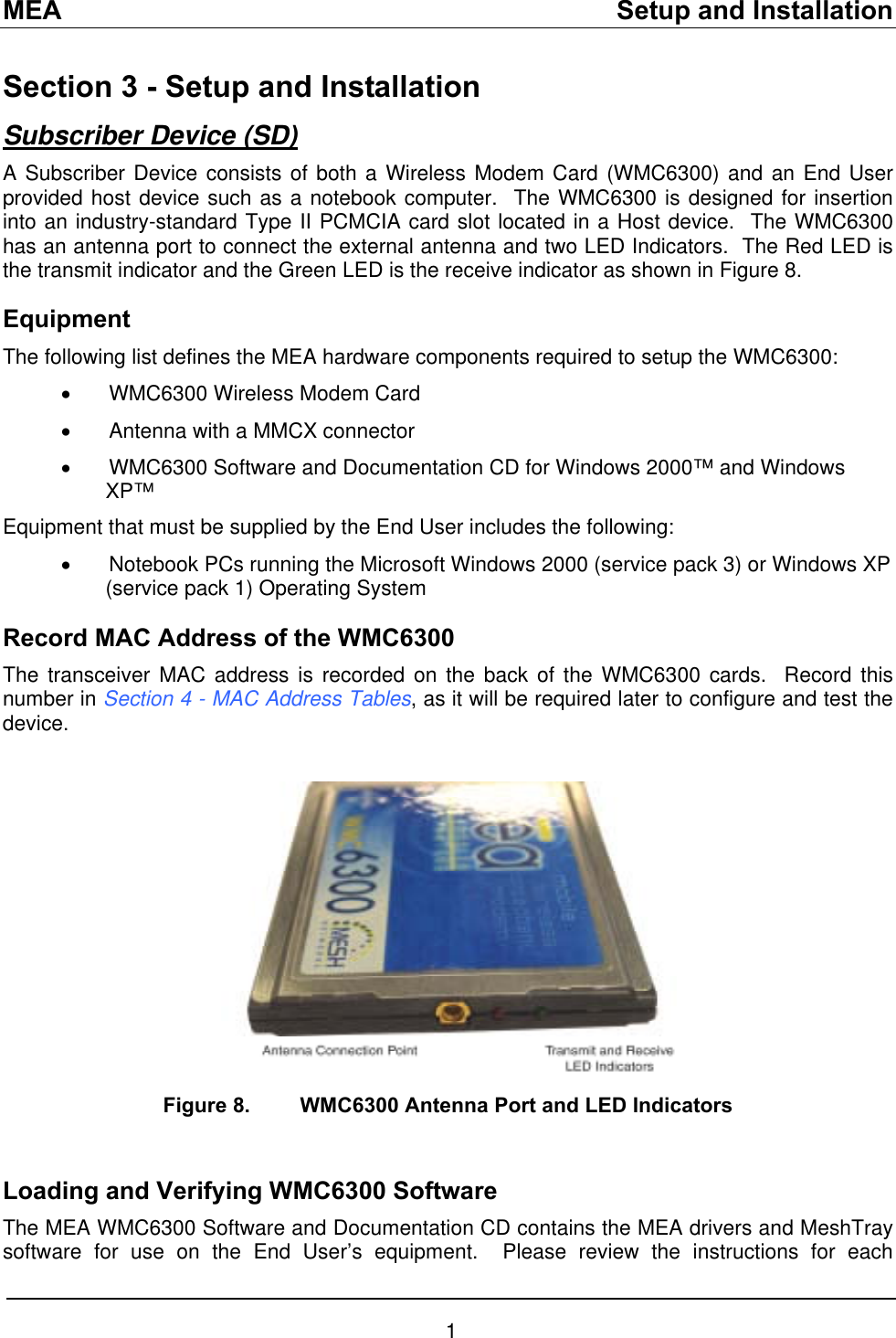 MEA    Setup and Installation Section 3 - Setup and Installation Subscriber Device (SD) A Subscriber Device consists of both a Wireless Modem Card (WMC6300) and an End User provided host device such as a notebook computer.  The WMC6300 is designed for insertion into an industry-standard Type II PCMCIA card slot located in a Host device.  The WMC6300 has an antenna port to connect the external antenna and two LED Indicators.  The Red LED is the transmit indicator and the Green LED is the receive indicator as shown in Figure 8.   Equipment The following list defines the MEA hardware components required to setup the WMC6300: •  WMC6300 Wireless Modem Card •  Antenna with a MMCX connector •  WMC6300 Software and Documentation CD for Windows 2000™ and Windows XP™ Equipment that must be supplied by the End User includes the following: •  Notebook PCs running the Microsoft Windows 2000 (service pack 3) or Windows XP (service pack 1) Operating System  Record MAC Address of the WMC6300 The transceiver MAC address is recorded on the back of the WMC6300 cards.  Record this number in Section 4 - MAC Address Tables, as it will be required later to configure and test the device.   Figure 8.  WMC6300 Antenna Port and LED Indicators   Loading and Verifying WMC6300 Software The MEA WMC6300 Software and Documentation CD contains the MEA drivers and MeshTray software for use on the End User’s equipment.  Please review the instructions for each 1 