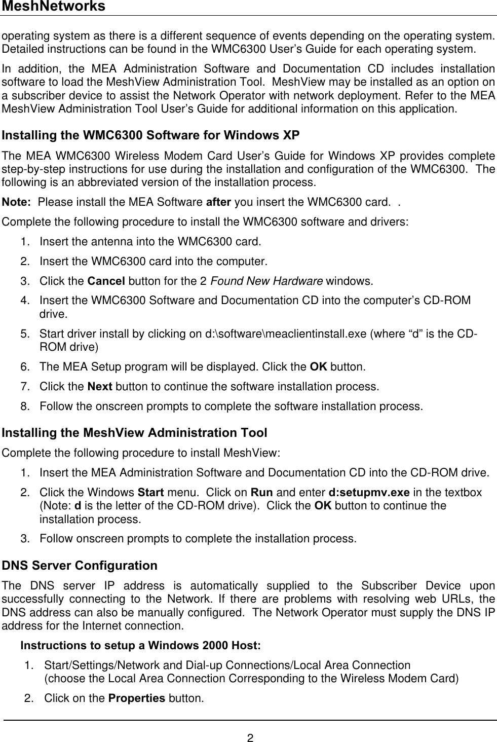 MeshNetworks operating system as there is a different sequence of events depending on the operating system.  Detailed instructions can be found in the WMC6300 User’s Guide for each operating system. In addition, the MEA Administration Software and Documentation CD includes installation software to load the MeshView Administration Tool.  MeshView may be installed as an option on a subscriber device to assist the Network Operator with network deployment. Refer to the MEA MeshView Administration Tool User’s Guide for additional information on this application. Installing the WMC6300 Software for Windows XP The MEA WMC6300 Wireless Modem Card User’s Guide for Windows XP provides complete step-by-step instructions for use during the installation and configuration of the WMC6300.  The following is an abbreviated version of the installation process. Note:  Please install the MEA Software after you insert the WMC6300 card.  .   Complete the following procedure to install the WMC6300 software and drivers: 1. 2. 3. 4. 5. 6. 7. 8. 1. 2. 3. Insert the antenna into the WMC6300 card. Insert the WMC6300 card into the computer. Click the Cancel button for the 2 Found New Hardware windows.   Insert the WMC6300 Software and Documentation CD into the computer’s CD-ROM drive. Start driver install by clicking on d:\software\meaclientinstall.exe (where “d” is the CD-ROM drive)  The MEA Setup program will be displayed. Click the OK button. Click the Next button to continue the software installation process. Follow the onscreen prompts to complete the software installation process. Installing the MeshView Administration Tool  Complete the following procedure to install MeshView: Insert the MEA Administration Software and Documentation CD into the CD-ROM drive. Click the Windows Start menu.  Click on Run and enter d:setupmv.exe in the textbox (Note: d is the letter of the CD-ROM drive).  Click the OK button to continue the installation process.   Follow onscreen prompts to complete the installation process. DNS Server Configuration The DNS server IP address is automatically supplied to the Subscriber Device upon successfully connecting to the Network. If there are problems with resolving web URLs, the DNS address can also be manually configured.  The Network Operator must supply the DNS IP address for the Internet connection.  Instructions to setup a Windows 2000 Host: 1.  Start/Settings/Network and Dial-up Connections/Local Area Connection (choose the Local Area Connection Corresponding to the Wireless Modem Card) 2.  Click on the Properties button. 2 