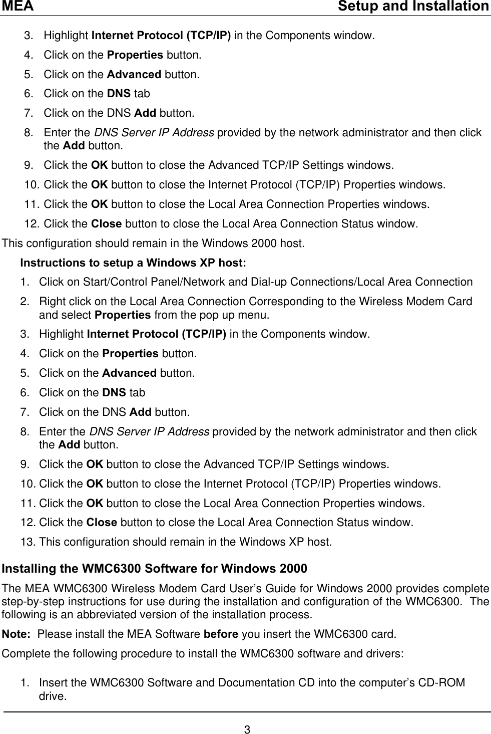 MEA    Setup and Installation 3. Highlight Internet Protocol (TCP/IP) in the Components window. 4.  Click on the Properties button. 5.  Click on the Advanced button. 6.  Click on the DNS tab 7.  Click on the DNS Add button. 8. Enter the DNS Server IP Address provided by the network administrator and then click the Add button. 9. Click the OK button to close the Advanced TCP/IP Settings windows. 10. Click the OK button to close the Internet Protocol (TCP/IP) Properties windows. 11. Click the OK button to close the Local Area Connection Properties windows. 12. Click the Close button to close the Local Area Connection Status window. This configuration should remain in the Windows 2000 host. Instructions to setup a Windows XP host: 1. 2. 3. 4. 5. 6. 7. 8. 9. 10.11.12.13. 1. Click on Start/Control Panel/Network and Dial-up Connections/Local Area Connection Right click on the Local Area Connection Corresponding to the Wireless Modem Card and select Properties from the pop up menu. Highlight Internet Protocol (TCP/IP) in the Components window. Click on the Properties button. Click on the Advanced button. Click on the DNS tab Click on the DNS Add button. Enter the DNS Server IP Address provided by the network administrator and then click the Add button. Click the OK button to close the Advanced TCP/IP Settings windows.  Click the OK button to close the Internet Protocol (TCP/IP) Properties windows.  Click the OK button to close the Local Area Connection Properties windows.  Click the Close button to close the Local Area Connection Status window. This configuration should remain in the Windows XP host. Installing the WMC6300 Software for Windows 2000 The MEA WMC6300 Wireless Modem Card User’s Guide for Windows 2000 provides complete step-by-step instructions for use during the installation and configuration of the WMC6300.  The following is an abbreviated version of the installation process. Note:  Please install the MEA Software before you insert the WMC6300 card.   Complete the following procedure to install the WMC6300 software and drivers:  Insert the WMC6300 Software and Documentation CD into the computer’s CD-ROM drive. 3 