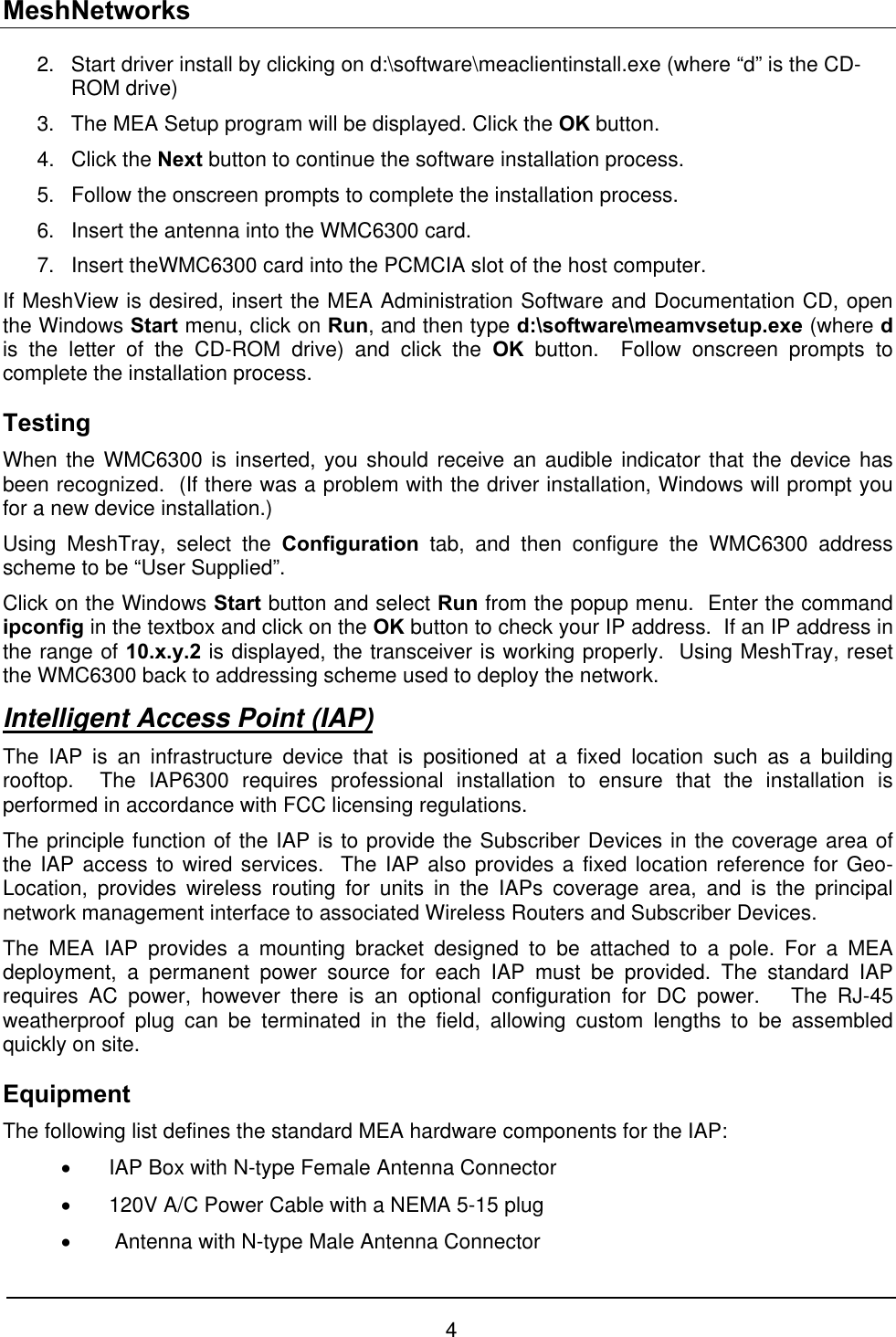 MeshNetworks 2. 3. 4. 5. 6. 7. Start driver install by clicking on d:\software\meaclientinstall.exe (where “d” is the CD-ROM drive)  The MEA Setup program will be displayed. Click the OK button. Click the Next button to continue the software installation process. Follow the onscreen prompts to complete the installation process. Insert the antenna into the WMC6300 card. Insert theWMC6300 card into the PCMCIA slot of the host computer. If MeshView is desired, insert the MEA Administration Software and Documentation CD, open the Windows Start menu, click on Run, and then type d:\software\meamvsetup.exe (where d is the letter of the CD-ROM drive) and click the OK button.  Follow onscreen prompts to complete the installation process. Testing  When the WMC6300 is inserted, you should receive an audible indicator that the device has been recognized.  (If there was a problem with the driver installation, Windows will prompt you for a new device installation.) Using MeshTray, select the Configuration tab, and then configure the WMC6300 address scheme to be “User Supplied”. Click on the Windows Start button and select Run from the popup menu.  Enter the command ipconfig in the textbox and click on the OK button to check your IP address.  If an IP address in the range of 10.x.y.2 is displayed, the transceiver is working properly.  Using MeshTray, reset the WMC6300 back to addressing scheme used to deploy the network. Intelligent Access Point (IAP) The IAP is an infrastructure device that is positioned at a fixed location such as a building rooftop.  The IAP6300 requires professional installation to ensure that the installation is performed in accordance with FCC licensing regulations.   The principle function of the IAP is to provide the Subscriber Devices in the coverage area of the IAP access to wired services.  The IAP also provides a fixed location reference for Geo-Location, provides wireless routing for units in the IAPs coverage area, and is the principal network management interface to associated Wireless Routers and Subscriber Devices. The MEA IAP provides a mounting bracket designed to be attached to a pole. For a MEA deployment, a permanent power source for each IAP must be provided. The standard IAP requires AC power, however there is an optional configuration for DC power.   The RJ-45 weatherproof plug can be terminated in the field, allowing custom lengths to be assembled quickly on site. Equipment The following list defines the standard MEA hardware components for the IAP: •  IAP Box with N-type Female Antenna Connector •  120V A/C Power Cable with a NEMA 5-15 plug •   Antenna with N-type Male Antenna Connector 4 