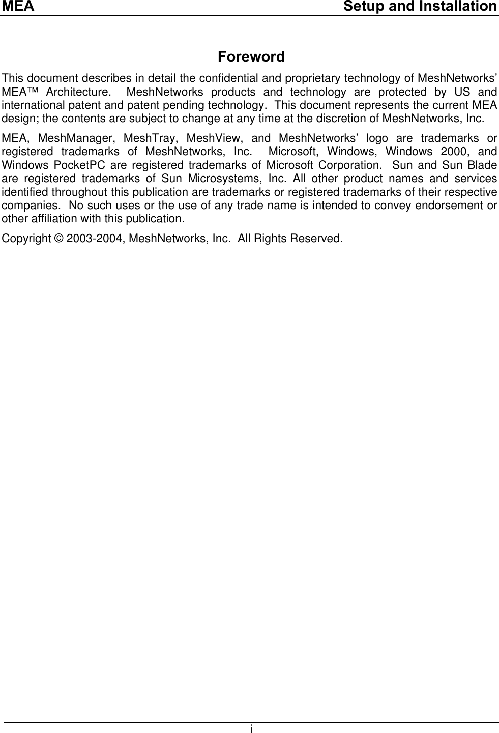 MEA    Setup and Installation Foreword This document describes in detail the confidential and proprietary technology of MeshNetworks’ MEA™ Architecture.  MeshNetworks products and technology are protected by US and international patent and patent pending technology.  This document represents the current MEA design; the contents are subject to change at any time at the discretion of MeshNetworks, Inc.   MEA, MeshManager, MeshTray, MeshView, and MeshNetworks’ logo are trademarks or registered trademarks of MeshNetworks, Inc.  Microsoft, Windows, Windows 2000, and Windows PocketPC are registered trademarks of Microsoft Corporation.  Sun and Sun Blade are registered trademarks of Sun Microsystems, Inc. All other product names and services identified throughout this publication are trademarks or registered trademarks of their respective companies.  No such uses or the use of any trade name is intended to convey endorsement or other affiliation with this publication. Copyright © 2003-2004, MeshNetworks, Inc.  All Rights Reserved.               i