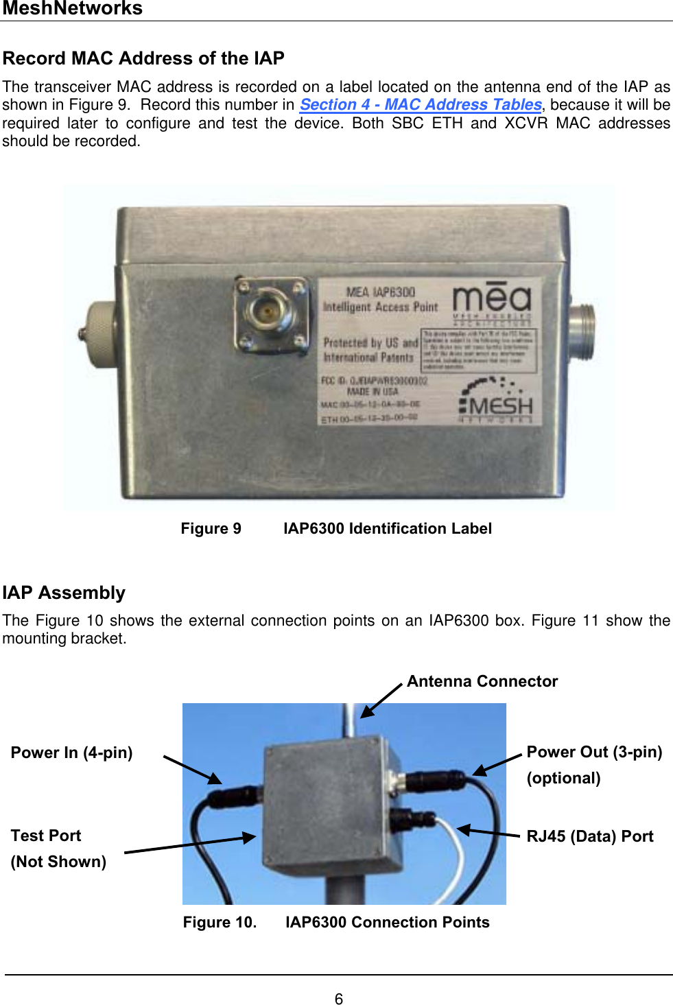 MeshNetworks Record MAC Address of the IAP The transceiver MAC address is recorded on a label located on the antenna end of the IAP as shown in Figure 9.  Record this number in Section 4 - MAC Address Tables, because it will be required later to configure and test the device. Both SBC ETH and XCVR MAC addresses should be recorded.   Figure 9  IAP6300 Identification Label   IAP Assembly The Figure 10 shows the external connection points on an IAP6300 box. Figure 11 show the mounting bracket.   Antenna Connector Power Out (3-pin)(optional) Power In (4-pin) Test Port (Not Shown) RJ45 (Data) PortFigure 10.  IAP6300 Connection Points 6 