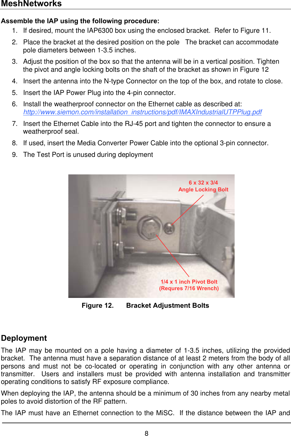 MeshNetworks Assemble the IAP using the following procedure: 1. 2. 3. 4. 5. 6. If desired, mount the IAP6300 box using the enclosed bracket.  Refer to Figure 11. Place the bracket at the desired position on the pole   The bracket can accommodate pole diameters between 1-3.5 inches.   Adjust the position of the box so that the antenna will be in a vertical position. Tighten the pivot and angle locking bolts on the shaft of the bracket as shown in Figure 12 Insert the antenna into the N-type Connector on the top of the box, and rotate to close. Insert the IAP Power Plug into the 4-pin connector. Install the weatherproof connector on the Ethernet cable as described at: http://www.siemon.com/installation_instructions/pdf/IMAXIndustrialUTPPlug.pdf 7. 8. 9. Insert the Ethernet Cable into the RJ-45 port and tighten the connector to ensure a weatherproof seal. If used, insert the Media Converter Power Cable into the optional 3-pin connector. The Test Port is unused during deployment   6 x 32 x 3/4Angle Locking Bolt1/4 x 1 inch Pivot Bolt(Requres 7/16 Wrench)  Figure 12.  Bracket Adjustment Bolts  Deployment The IAP may be mounted on a pole having a diameter of 1-3.5 inches, utilizing the provided bracket.  The antenna must have a separation distance of at least 2 meters from the body of all persons and must not be co-located or operating in conjunction with any other antenna or transmitter.  Users and installers must be provided with antenna installation and transmitter operating conditions to satisfy RF exposure compliance. When deploying the IAP, the antenna should be a minimum of 30 inches from any nearby metal poles to avoid distortion of the RF pattern. The IAP must have an Ethernet connection to the MiSC.  If the distance between the IAP and 8 