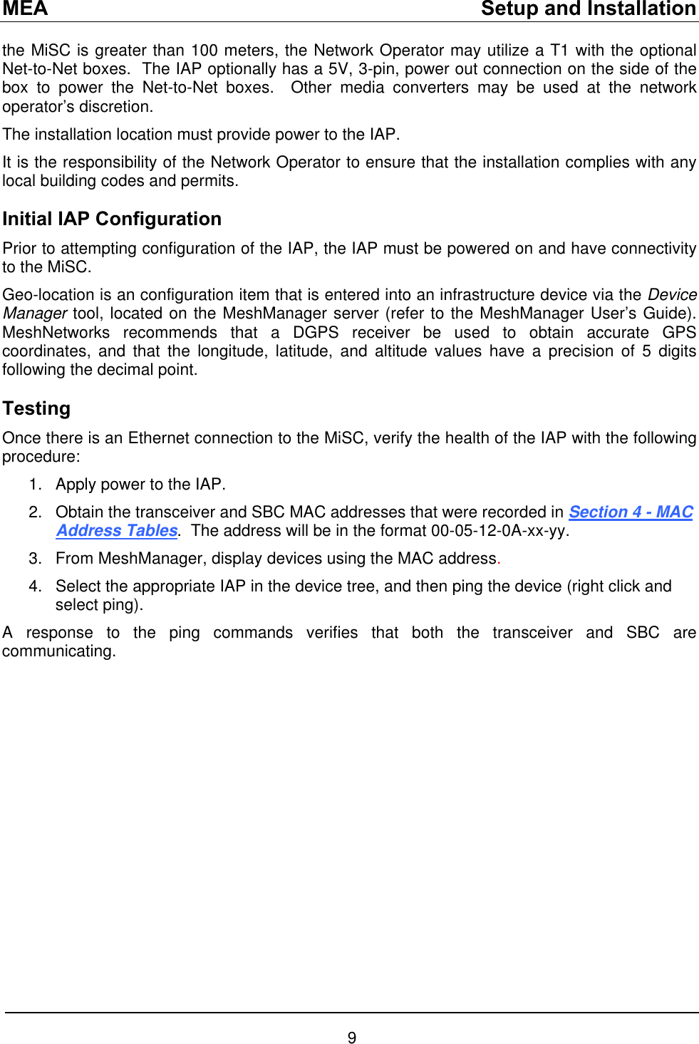 MEA    Setup and Installation the MiSC is greater than 100 meters, the Network Operator may utilize a T1 with the optional Net-to-Net boxes.  The IAP optionally has a 5V, 3-pin, power out connection on the side of the box to power the Net-to-Net boxes.  Other media converters may be used at the network operator’s discretion. The installation location must provide power to the IAP.   It is the responsibility of the Network Operator to ensure that the installation complies with any local building codes and permits.   Initial IAP Configuration Prior to attempting configuration of the IAP, the IAP must be powered on and have connectivity to the MiSC. Geo-location is an configuration item that is entered into an infrastructure device via the Device Manager tool, located on the MeshManager server (refer to the MeshManager User’s Guide).  MeshNetworks recommends that a DGPS receiver be used to obtain accurate GPS coordinates, and that the longitude, latitude, and altitude values have a precision of 5 digits following the decimal point. Testing Once there is an Ethernet connection to the MiSC, verify the health of the IAP with the following procedure: 1. 2. Apply power to the IAP.   Obtain the transceiver and SBC MAC addresses that were recorded in Section 4 - MAC Address Tables.  The address will be in the format 00-05-12-0A-xx-yy.   3. 4. From MeshManager, display devices using the MAC address.   Select the appropriate IAP in the device tree, and then ping the device (right click and select ping). A response to the ping commands verifies that both the transceiver and SBC are communicating.  9 