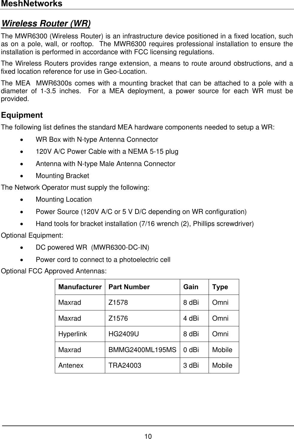 MeshNetworks Wireless Router (WR) The MWR6300 (Wireless Router) is an infrastructure device positioned in a fixed location, such as on a pole, wall, or rooftop.  The MWR6300 requires professional installation to ensure the installation is performed in accordance with FCC licensing regulations. The Wireless Routers provides range extension, a means to route around obstructions, and a fixed location reference for use in Geo-Location. The MEA  MWR6300s comes with a mounting bracket that can be attached to a pole with a diameter of 1-3.5 inches.  For a MEA deployment, a power source for each WR must be provided. Equipment The following list defines the standard MEA hardware components needed to setup a WR: •  WR Box with N-type Antenna Connector •  120V A/C Power Cable with a NEMA 5-15 plug •  Antenna with N-type Male Antenna Connector •  Mounting Bracket  The Network Operator must supply the following: •  Mounting Location •  Power Source (120V A/C or 5 V D/C depending on WR configuration) •  Hand tools for bracket installation (7/16 wrench (2), Phillips screwdriver) Optional Equipment: •  DC powered WR  (MWR6300-DC-IN) •  Power cord to connect to a photoelectric cell Optional FCC Approved Antennas: Manufacturer Part Number  Gain  Type Maxrad Z1578  8 dBi Omni Maxrad Z1576  4 dBi Omni Hyperlink HG2409U  8 dBi Omni Maxrad BMMG2400ML195MS 0 dBi Mobile Antenex TRA24003  3 dBi Mobile 10 