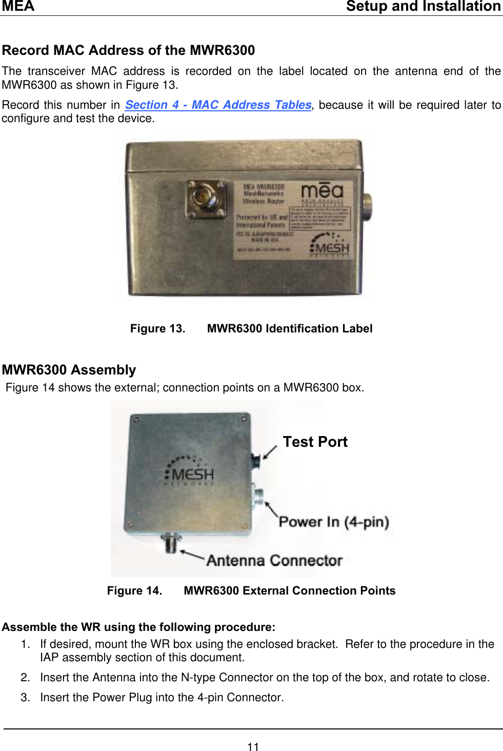 MEA    Setup and Installation Record MAC Address of the MWR6300 The transceiver MAC address is recorded on the label located on the antenna end of the MWR6300 as shown in Figure 13. Record this number in Section 4 - MAC Address Tables, because it will be required later to configure and test the device.  Figure 13.  MWR6300 Identification Label  MWR6300 Assembly Figure 14 shows the external; connection points on a MWR6300 box. Test Port  Figure 14.  MWR6300 External Connection Points  Assemble the WR using the following procedure: 1. 2. 3. If desired, mount the WR box using the enclosed bracket.  Refer to the procedure in the IAP assembly section of this document. Insert the Antenna into the N-type Connector on the top of the box, and rotate to close. Insert the Power Plug into the 4-pin Connector. 11 