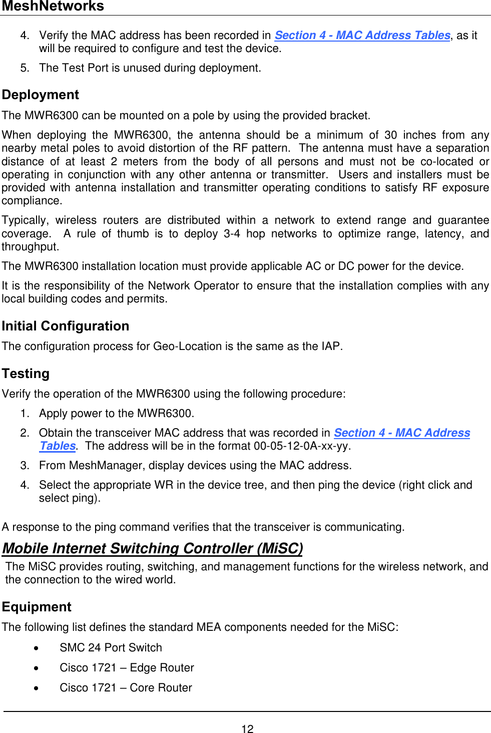 MeshNetworks Verify the MAC address has been recorded in Section 4 - MAC Address Tables, as it will be required to configure and test the device. 4. 5.  The Test Port is unused during deployment. Deployment The MWR6300 can be mounted on a pole by using the provided bracket.   When deploying the MWR6300, the antenna should be a minimum of 30 inches from any nearby metal poles to avoid distortion of the RF pattern.  The antenna must have a separation distance of at least 2 meters from the body of all persons and must not be co-located or operating in conjunction with any other antenna or transmitter.  Users and installers must be provided with antenna installation and transmitter operating conditions to satisfy RF exposure compliance. Typically, wireless routers are distributed within a network to extend range and guarantee coverage.  A rule of thumb is to deploy 3-4 hop networks to optimize range, latency, and throughput. The MWR6300 installation location must provide applicable AC or DC power for the device.   It is the responsibility of the Network Operator to ensure that the installation complies with any local building codes and permits.   Initial Configuration The configuration process for Geo-Location is the same as the IAP.   Testing Verify the operation of the MWR6300 using the following procedure: 1.  Apply power to the MWR6300.   2.  Obtain the transceiver MAC address that was recorded in Section 4 - MAC Address Tables.  The address will be in the format 00-05-12-0A-xx-yy.   3.  From MeshManager, display devices using the MAC address.   4.  Select the appropriate WR in the device tree, and then ping the device (right click and select ping).  A response to the ping command verifies that the transceiver is communicating. Mobile Internet Switching Controller (MiSC) The MiSC provides routing, switching, and management functions for the wireless network, and the connection to the wired world.   Equipment The following list defines the standard MEA components needed for the MiSC: •  SMC 24 Port Switch •  Cisco 1721 – Edge Router •  Cisco 1721 – Core Router 12 