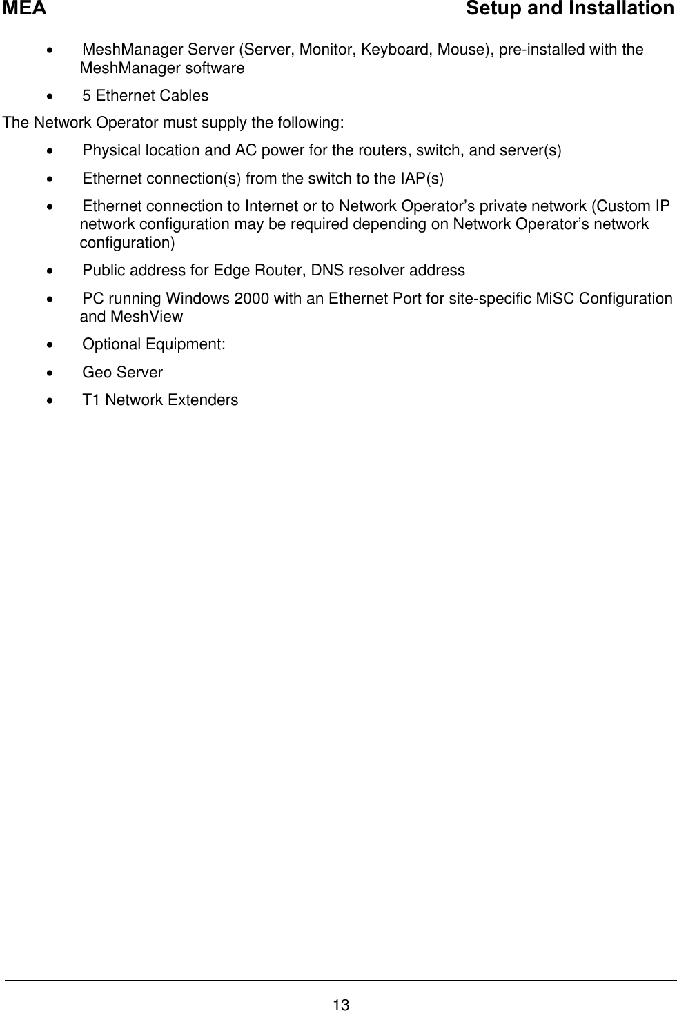 MEA    Setup and Installation •  MeshManager Server (Server, Monitor, Keyboard, Mouse), pre-installed with the MeshManager software •  5 Ethernet Cables The Network Operator must supply the following: •  Physical location and AC power for the routers, switch, and server(s) •  Ethernet connection(s) from the switch to the IAP(s) •  Ethernet connection to Internet or to Network Operator’s private network (Custom IP network configuration may be required depending on Network Operator’s network configuration) •  Public address for Edge Router, DNS resolver address •  PC running Windows 2000 with an Ethernet Port for site-specific MiSC Configuration and MeshView •  Optional Equipment: •  Geo Server •  T1 Network Extenders  13 