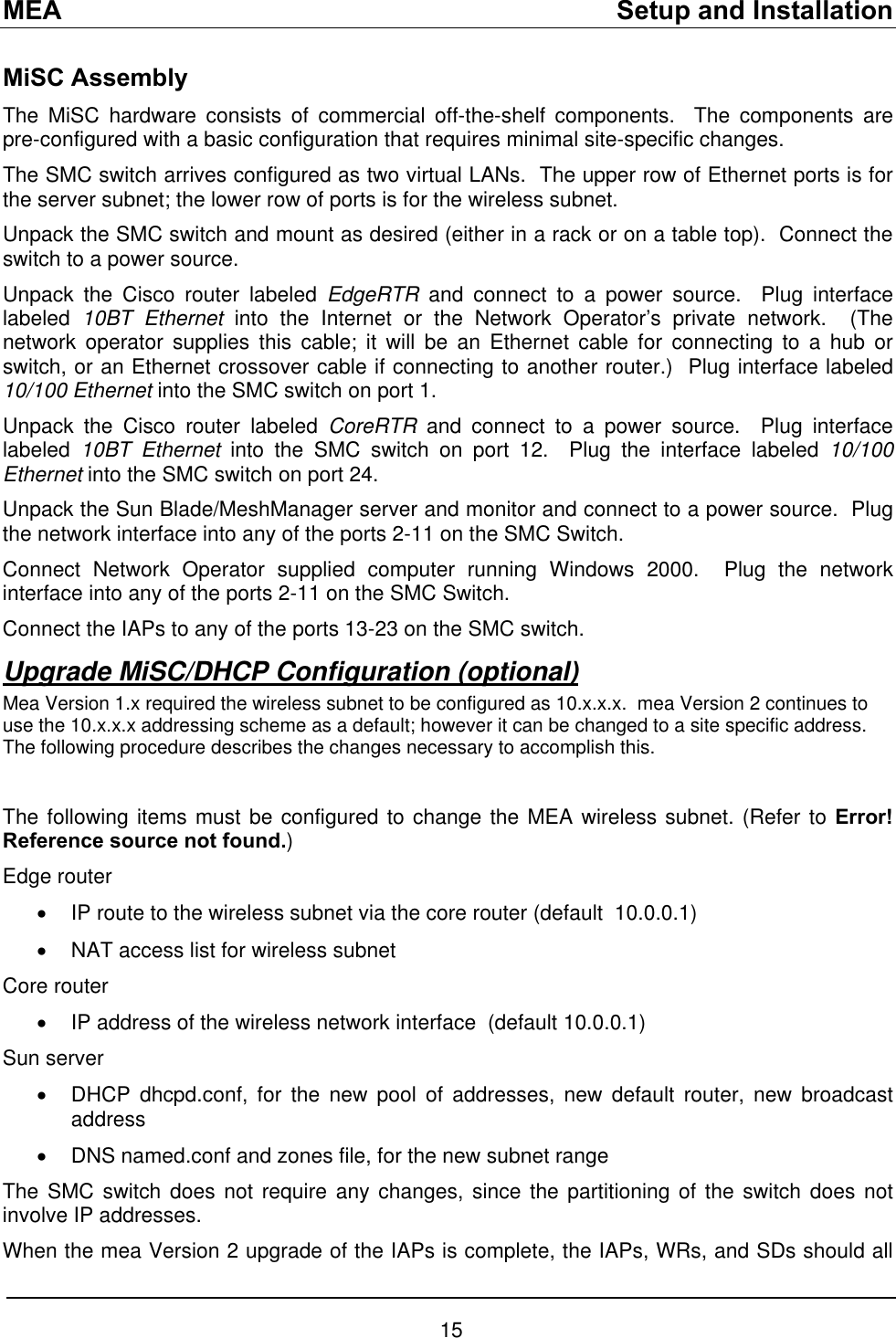MEA    Setup and Installation MiSC Assembly The MiSC hardware consists of commercial off-the-shelf components.  The components are pre-configured with a basic configuration that requires minimal site-specific changes. The SMC switch arrives configured as two virtual LANs.  The upper row of Ethernet ports is for the server subnet; the lower row of ports is for the wireless subnet. Unpack the SMC switch and mount as desired (either in a rack or on a table top).  Connect the switch to a power source. Unpack the Cisco router labeled EdgeRTR and connect to a power source.  Plug interface labeled  10BT Ethernet into the Internet or the Network Operator’s private network.  (The network operator supplies this cable; it will be an Ethernet cable for connecting to a hub or switch, or an Ethernet crossover cable if connecting to another router.)  Plug interface labeled 10/100 Ethernet into the SMC switch on port 1. Unpack the Cisco router labeled CoreRTR and connect to a power source.  Plug interface labeled  10BT Ethernet into the SMC switch on port 12.  Plug the interface labeled 10/100 Ethernet into the SMC switch on port 24. Unpack the Sun Blade/MeshManager server and monitor and connect to a power source.  Plug the network interface into any of the ports 2-11 on the SMC Switch. Connect Network Operator supplied computer running Windows 2000.  Plug the network interface into any of the ports 2-11 on the SMC Switch. Connect the IAPs to any of the ports 13-23 on the SMC switch. Upgrade MiSC/DHCP Configuration (optional) Mea Version 1.x required the wireless subnet to be configured as 10.x.x.x.  mea Version 2 continues to use the 10.x.x.x addressing scheme as a default; however it can be changed to a site specific address. The following procedure describes the changes necessary to accomplish this.  The following items must be configured to change the MEA wireless subnet. (Refer to Error! Reference source not found.) Edge router •  IP route to the wireless subnet via the core router (default  10.0.0.1) •  NAT access list for wireless subnet Core router •  IP address of the wireless network interface  (default 10.0.0.1) Sun server •  DHCP dhcpd.conf, for the new pool of addresses, new default router, new broadcast address •  DNS named.conf and zones file, for the new subnet range The SMC switch does not require any changes, since the partitioning of the switch does not involve IP addresses. When the mea Version 2 upgrade of the IAPs is complete, the IAPs, WRs, and SDs should all 15 