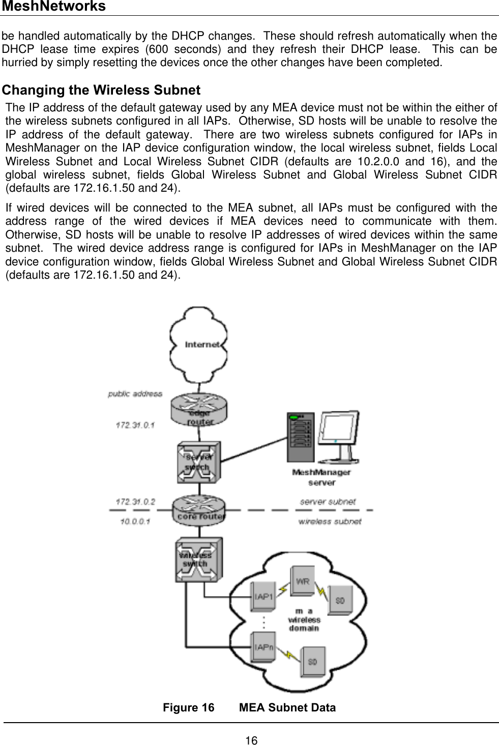 MeshNetworks be handled automatically by the DHCP changes.  These should refresh automatically when the DHCP lease time expires (600 seconds) and they refresh their DHCP lease.  This can be hurried by simply resetting the devices once the other changes have been completed. Changing the Wireless Subnet The IP address of the default gateway used by any MEA device must not be within the either of the wireless subnets configured in all IAPs.  Otherwise, SD hosts will be unable to resolve the IP address of the default gateway.  There are two wireless subnets configured for IAPs in MeshManager on the IAP device configuration window, the local wireless subnet, fields Local Wireless Subnet and Local Wireless Subnet CIDR (defaults are 10.2.0.0 and 16), and the global wireless subnet, fields Global Wireless Subnet and Global Wireless Subnet CIDR (defaults are 172.16.1.50 and 24). If wired devices will be connected to the MEA subnet, all IAPs must be configured with the address range of the wired devices if MEA devices need to communicate with them.  Otherwise, SD hosts will be unable to resolve IP addresses of wired devices within the same subnet.  The wired device address range is configured for IAPs in MeshManager on the IAP device configuration window, fields Global Wireless Subnet and Global Wireless Subnet CIDR (defaults are 172.16.1.50 and 24).   Figure 16  MEA Subnet Data 16 