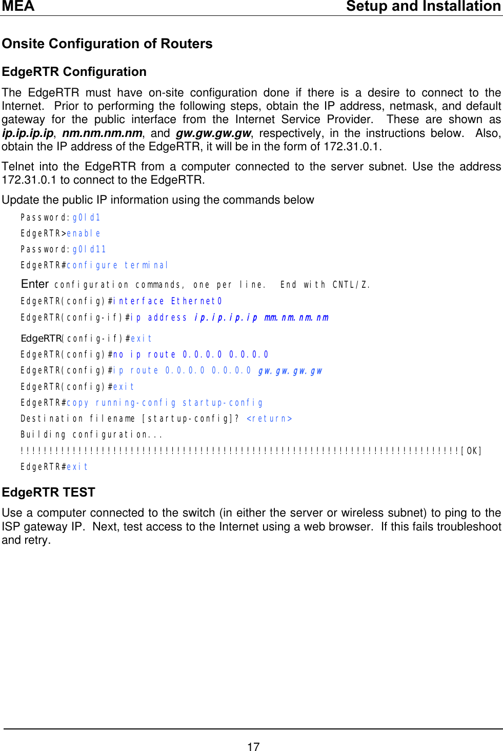 MEA    Setup and Installation Onsite Configuration of Routers EdgeRTR Configuration The EdgeRTR must have on-site configuration done if there is a desire to connect to the Internet.  Prior to performing the following steps, obtain the IP address, netmask, and default gateway for the public interface from the Internet Service Provider.  These are shown as ip.ip.ip.ip,  nm.nm.nm.nm, and gw.gw.gw.gw, respectively, in the instructions below.  Also, obtain the IP address of the EdgeRTR, it will be in the form of 172.31.0.1. Telnet into the EdgeRTR from a computer connected to the server subnet. Use the address 172.31.0.1 to connect to the EdgeRTR. Update the public IP information using the commands below Password:g0ld1   EdgeRTR&gt;enable Password:g0ld11 EdgeRTR#configure terminal Enter configuration commands, one per line.  End with CNTL/Z. EdgeRTR(config)#interface Ethernet0 EdgeRTR(config-if)#ip address ip.ip.ip.ip mm.nm.nm.nm EdgeRTR(config-if)#exit EdgeRTR(config)#no ip route 0.0.0.0 0.0.0.0 EdgeRTR(config)#ip route 0.0.0.0 0.0.0.0 gw.gw.gw.gw EdgeRTR(config)#exit EdgeRTR#copy running-config startup-config Destination filename [startup-config]? &lt;return&gt; Building configuration... !!!!!!!!!!!!!!!!!!!!!!!!!!!!!!!!!!!!!!!!!!!!!!!!!!!!!!!!!!!!!!!!!!!!!!!!!!!![OK] EdgeRTR#exit EdgeRTR TEST Use a computer connected to the switch (in either the server or wireless subnet) to ping to the ISP gateway IP.  Next, test access to the Internet using a web browser.  If this fails troubleshoot and retry.  17 