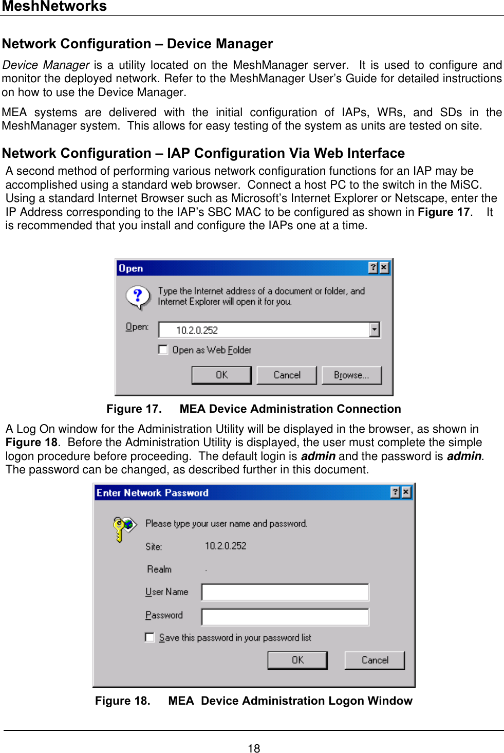 MeshNetworks Network Configuration – Device Manager Device Manager is a utility located on the MeshManager server.  It is used to configure and monitor the deployed network. Refer to the MeshManager User’s Guide for detailed instructions on how to use the Device Manager. MEA systems are delivered with the initial configuration of IAPs, WRs, and SDs in the MeshManager system.  This allows for easy testing of the system as units are tested on site.   Network Configuration – IAP Configuration Via Web Interface A second method of performing various network configuration functions for an IAP may be accomplished using a standard web browser.  Connect a host PC to the switch in the MiSC. Using a standard Internet Browser such as Microsoft’s Internet Explorer or Netscape, enter the IP Address corresponding to the IAP’s SBC MAC to be configured as shown in Figure 17.    It is recommended that you install and configure the IAPs one at a time.   Figure 17.  MEA Device Administration Connection A Log On window for the Administration Utility will be displayed in the browser, as shown in Figure 18.  Before the Administration Utility is displayed, the user must complete the simple logon procedure before proceeding.  The default login is admin and the password is admin.  The password can be changed, as described further in this document.  Figure 18.  MEA  Device Administration Logon Window 18 