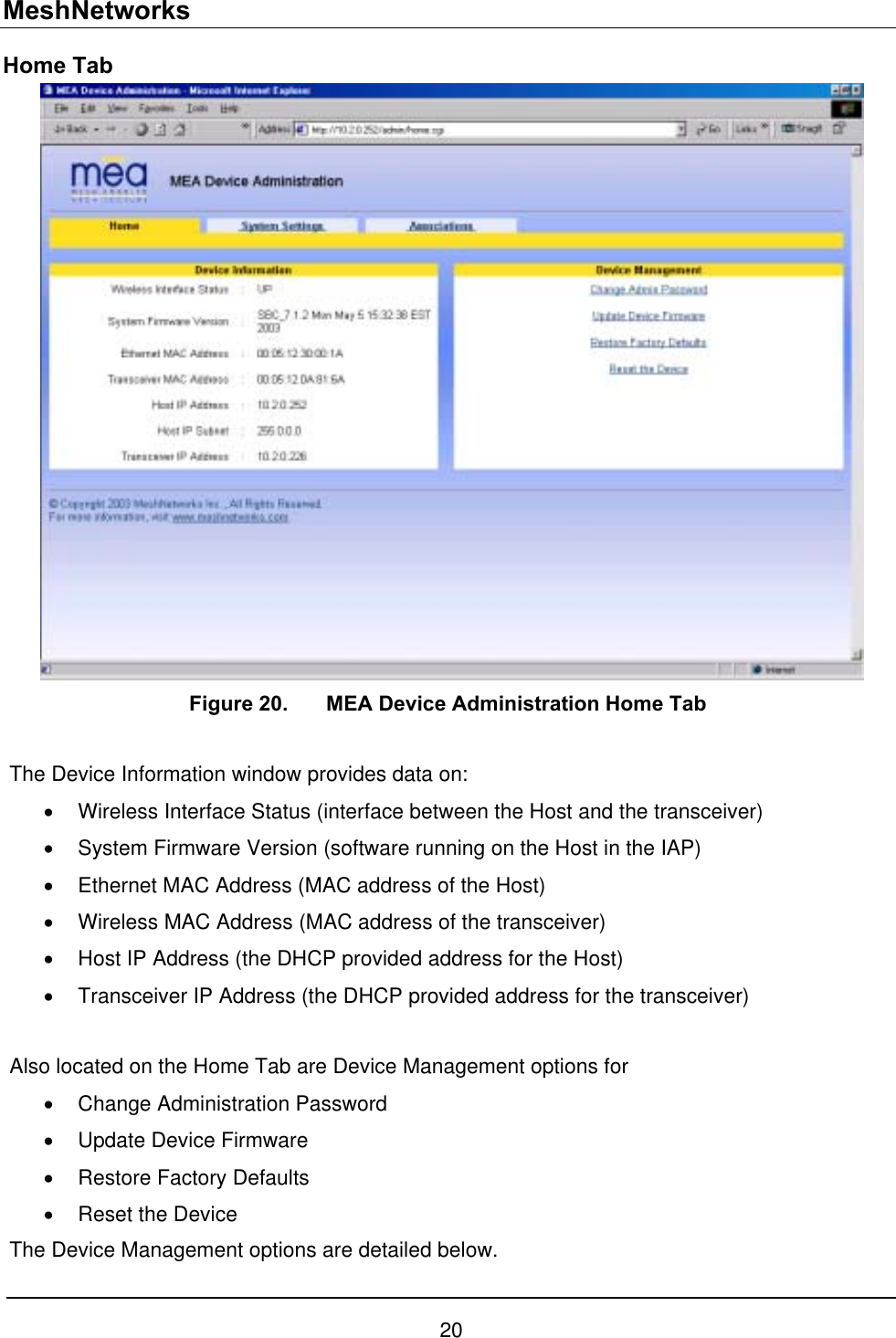 MeshNetworks Home Tab  Figure 20.  MEA Device Administration Home Tab  The Device Information window provides data on: •  Wireless Interface Status (interface between the Host and the transceiver) •  System Firmware Version (software running on the Host in the IAP) •  Ethernet MAC Address (MAC address of the Host) •  Wireless MAC Address (MAC address of the transceiver) •  Host IP Address (the DHCP provided address for the Host) •  Transceiver IP Address (the DHCP provided address for the transceiver)  Also located on the Home Tab are Device Management options for  •  Change Administration Password •  Update Device Firmware •  Restore Factory Defaults •  Reset the Device The Device Management options are detailed below. 20 