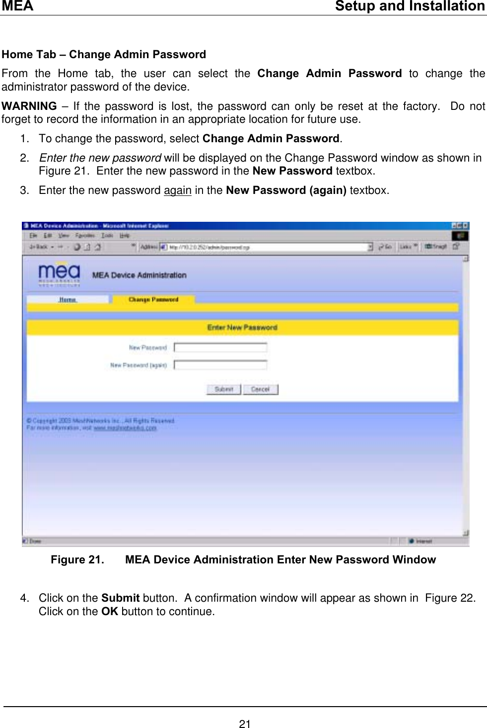 MEA    Setup and Installation  Home Tab – Change Admin Password From the Home tab, the user can select the Change Admin Password to change the administrator password of the device.  WARNING – If the password is lost, the password can only be reset at the factory.  Do not forget to record the information in an appropriate location for future use. To change the password, select Change Admin Password.   1. 2. 3. Enter the new password will be displayed on the Change Password window as shown in Figure 21.  Enter the new password in the New Password textbox. Enter the new password again in the New Password (again) textbox.   Figure 21.  MEA Device Administration Enter New Password Window  Click on the Submit button.  A confirmation window will appear as shown in  Figure 22.  Click on the OK button to continue. 4. 21 