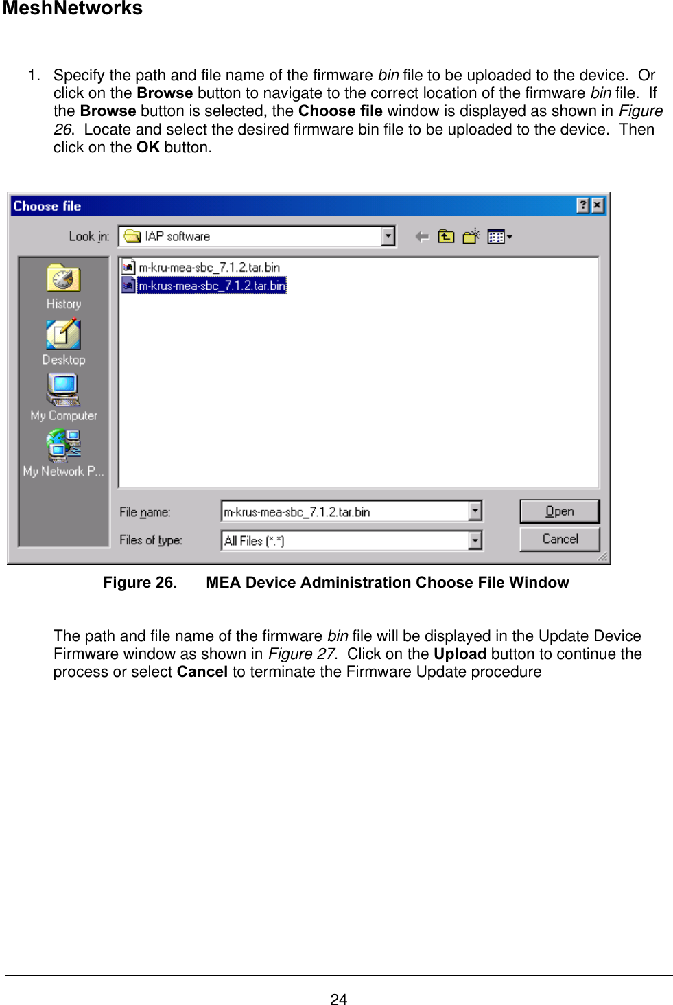 MeshNetworks  Specify the path and file name of the firmware bin file to be uploaded to the device.  Or click on the Browse button to navigate to the correct location of the firmware bin file.  If the Browse button is selected, the Choose file window is displayed as shown in Figure 26.  Locate and select the desired firmware bin file to be uploaded to the device.  Then click on the OK button. 1.   Figure 26.   MEA Device Administration Choose File Window  The path and file name of the firmware bin file will be displayed in the Update Device Firmware window as shown in Figure 27.  Click on the Upload button to continue the process or select Cancel to terminate the Firmware Update procedure 24 