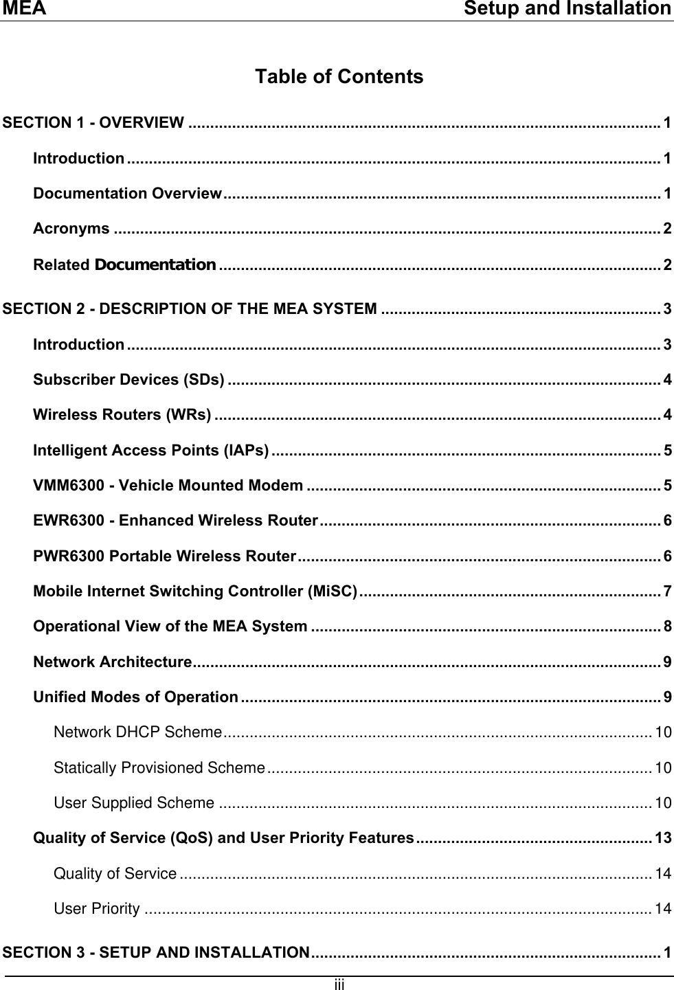 MEA    Setup and Installation Table of Contents SECTION 1 - OVERVIEW ............................................................................................................1 Introduction .......................................................................................................................... 1 Documentation Overview.................................................................................................... 1 Acronyms ............................................................................................................................. 2 Related Documentation..................................................................................................... 2 SECTION 2 - DESCRIPTION OF THE MEA SYSTEM ................................................................ 3 Introduction .......................................................................................................................... 3 Subscriber Devices (SDs) ...................................................................................................4 Wireless Routers (WRs) ...................................................................................................... 4 Intelligent Access Points (IAPs) ......................................................................................... 5 VMM6300 - Vehicle Mounted Modem ................................................................................. 5 EWR6300 - Enhanced Wireless Router.............................................................................. 6 PWR6300 Portable Wireless Router................................................................................... 6 Mobile Internet Switching Controller (MiSC)..................................................................... 7 Operational View of the MEA System ................................................................................ 8 Network Architecture...........................................................................................................9 Unified Modes of Operation ................................................................................................ 9 Network DHCP Scheme..................................................................................................10 Statically Provisioned Scheme........................................................................................10 User Supplied Scheme ...................................................................................................10 Quality of Service (QoS) and User Priority Features...................................................... 13 Quality of Service............................................................................................................14 User Priority ....................................................................................................................14 SECTION 3 - SETUP AND INSTALLATION................................................................................ 1  iii