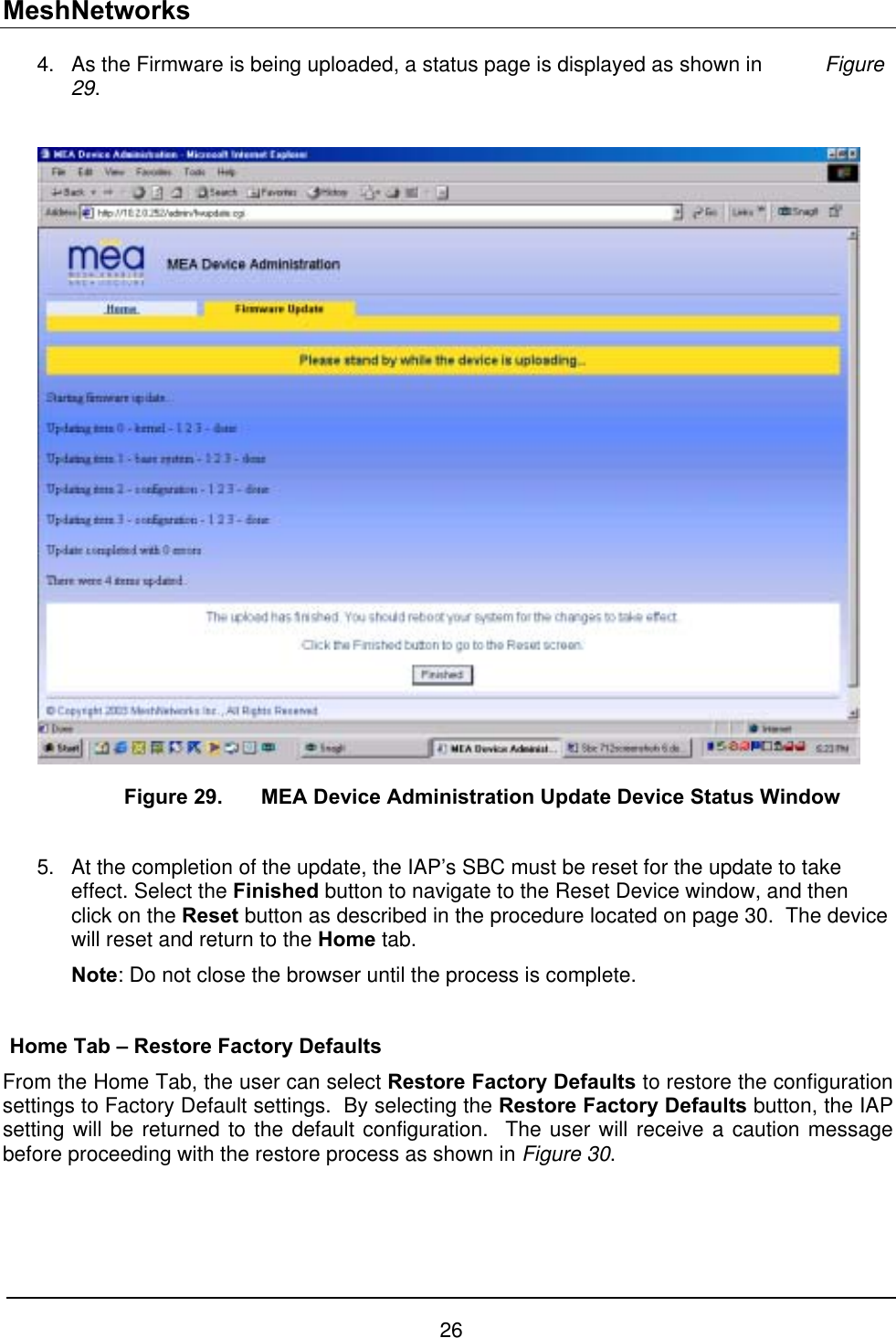 MeshNetworks As the Firmware is being uploaded, a status page is displayed as shown in  Figure 29.   4. 5.     Figure 29.  MEA Device Administration Update Device Status Window  At the completion of the update, the IAP’s SBC must be reset for the update to take effect. Select the Finished button to navigate to the Reset Device window, and then click on the Reset button as described in the procedure located on page 30.  The device will reset and return to the Home tab. Note: Do not close the browser until the process is complete.  Home Tab – Restore Factory Defaults From the Home Tab, the user can select Restore Factory Defaults to restore the configuration settings to Factory Default settings.  By selecting the Restore Factory Defaults button, the IAP setting will be returned to the default configuration.  The user will receive a caution message before proceeding with the restore process as shown in Figure 30. 26 