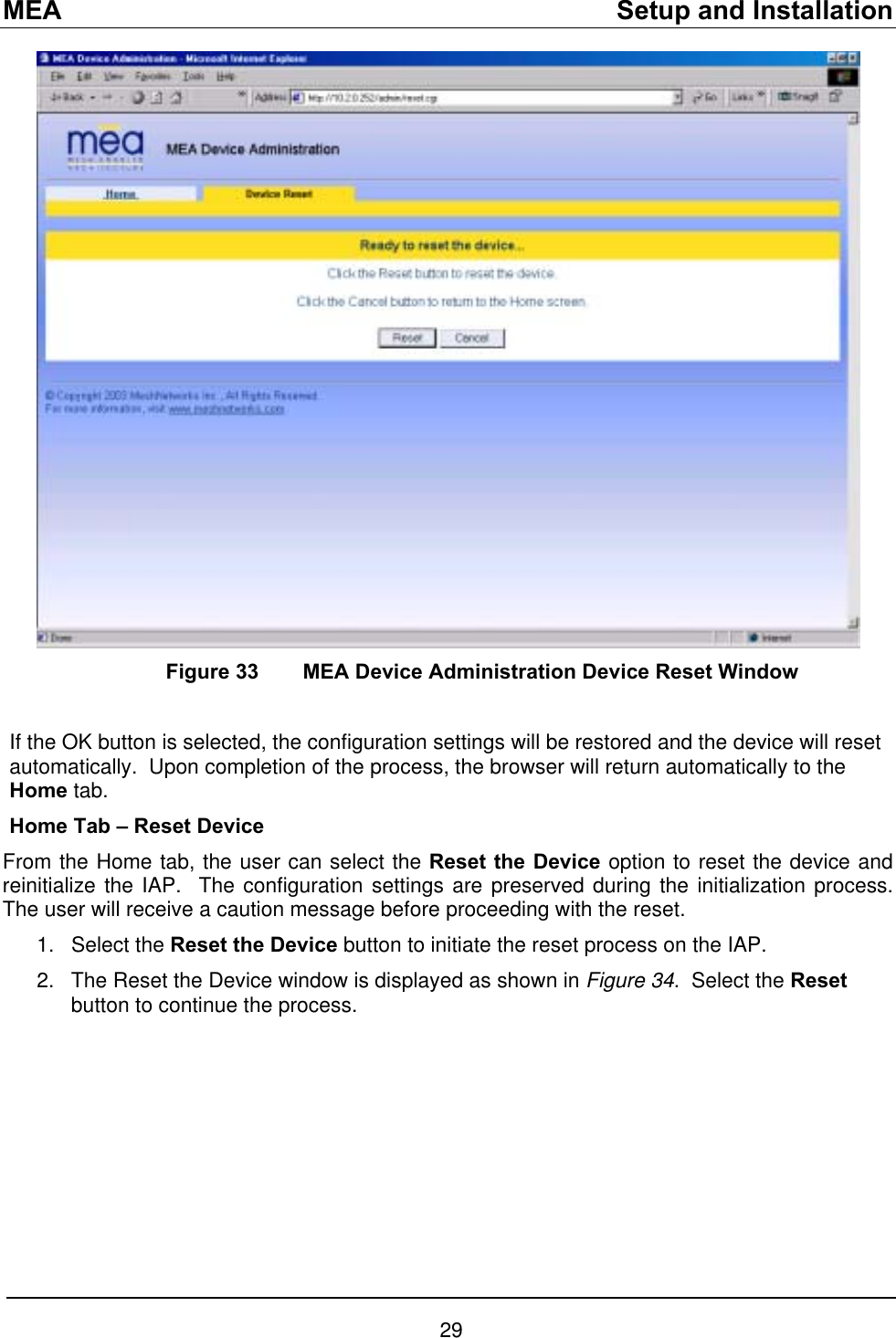 MEA    Setup and Installation    Figure 33   MEA Device Administration Device Reset Window  If the OK button is selected, the configuration settings will be restored and the device will reset automatically.  Upon completion of the process, the browser will return automatically to the Home tab. Home Tab – Reset Device From the Home tab, the user can select the Reset the Device option to reset the device and reinitialize the IAP.  The configuration settings are preserved during the initialization process.  The user will receive a caution message before proceeding with the reset. Select the Reset the Device button to initiate the reset process on the IAP.   1. 2.  The Reset the Device window is displayed as shown in Figure 34.  Select the Reset button to continue the process.   29 