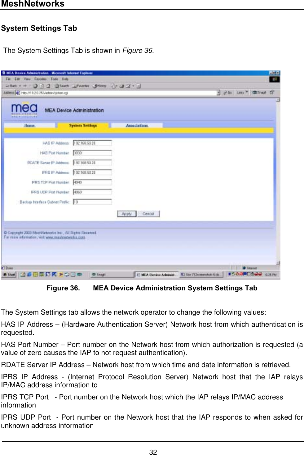 MeshNetworks System Settings Tab  The System Settings Tab is shown in Figure 36.   Figure 36.  MEA Device Administration System Settings Tab  The System Settings tab allows the network operator to change the following values: HAS IP Address – (Hardware Authentication Server) Network host from which authentication is requested. HAS Port Number – Port number on the Network host from which authorization is requested (a value of zero causes the IAP to not request authentication).   RDATE Server IP Address – Network host from which time and date information is retrieved. IPRS IP Address - (Internet Protocol Resolution Server) Network host that the IAP relays IP/MAC address information to IPRS TCP Port   - Port number on the Network host which the IAP relays IP/MAC address information  IPRS UDP Port  - Port number on the Network host that the IAP responds to when asked for unknown address information 32 