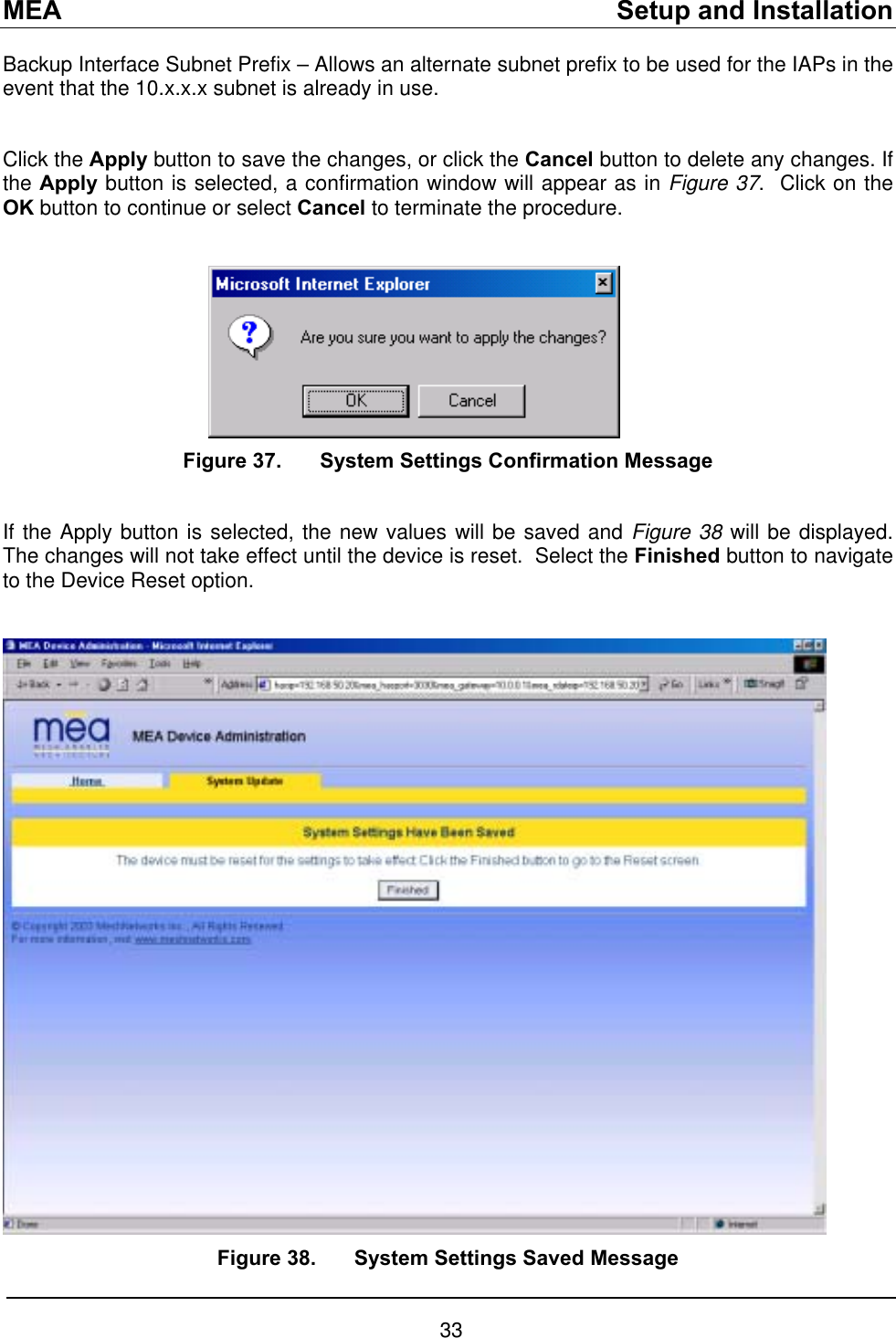 MEA    Setup and Installation Backup Interface Subnet Prefix – Allows an alternate subnet prefix to be used for the IAPs in the event that the 10.x.x.x subnet is already in use.  Click the Apply button to save the changes, or click the Cancel button to delete any changes. If the Apply button is selected, a confirmation window will appear as in Figure 37.  Click on the OK button to continue or select Cancel to terminate the procedure.          Figure 37.  System Settings Confirmation Message  If the Apply button is selected, the new values will be saved and Figure 38 will be displayed.  The changes will not take effect until the device is reset.  Select the Finished button to navigate to the Device Reset option.   Figure 38.  System Settings Saved Message 33 