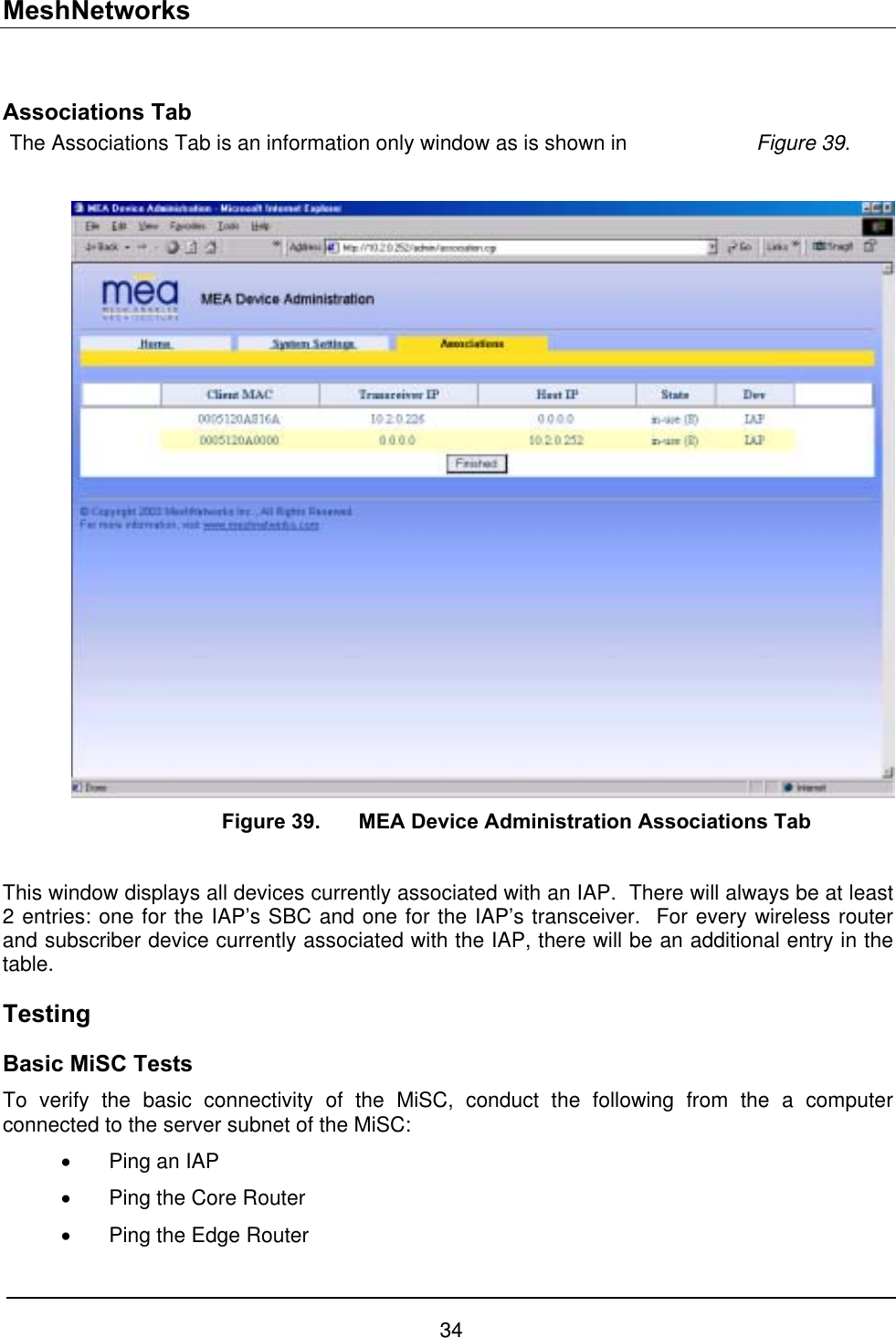 MeshNetworks  Associations Tab The Associations Tab is an information only window as is shown in    Figure 39.        Figure 39.  MEA Device Administration Associations Tab  This window displays all devices currently associated with an IAP.  There will always be at least 2 entries: one for the IAP’s SBC and one for the IAP’s transceiver.  For every wireless router and subscriber device currently associated with the IAP, there will be an additional entry in the table. Testing  Basic MiSC Tests To verify the basic connectivity of the MiSC, conduct the following from the a computer connected to the server subnet of the MiSC: •  Ping an IAP •  Ping the Core Router •  Ping the Edge Router 34 