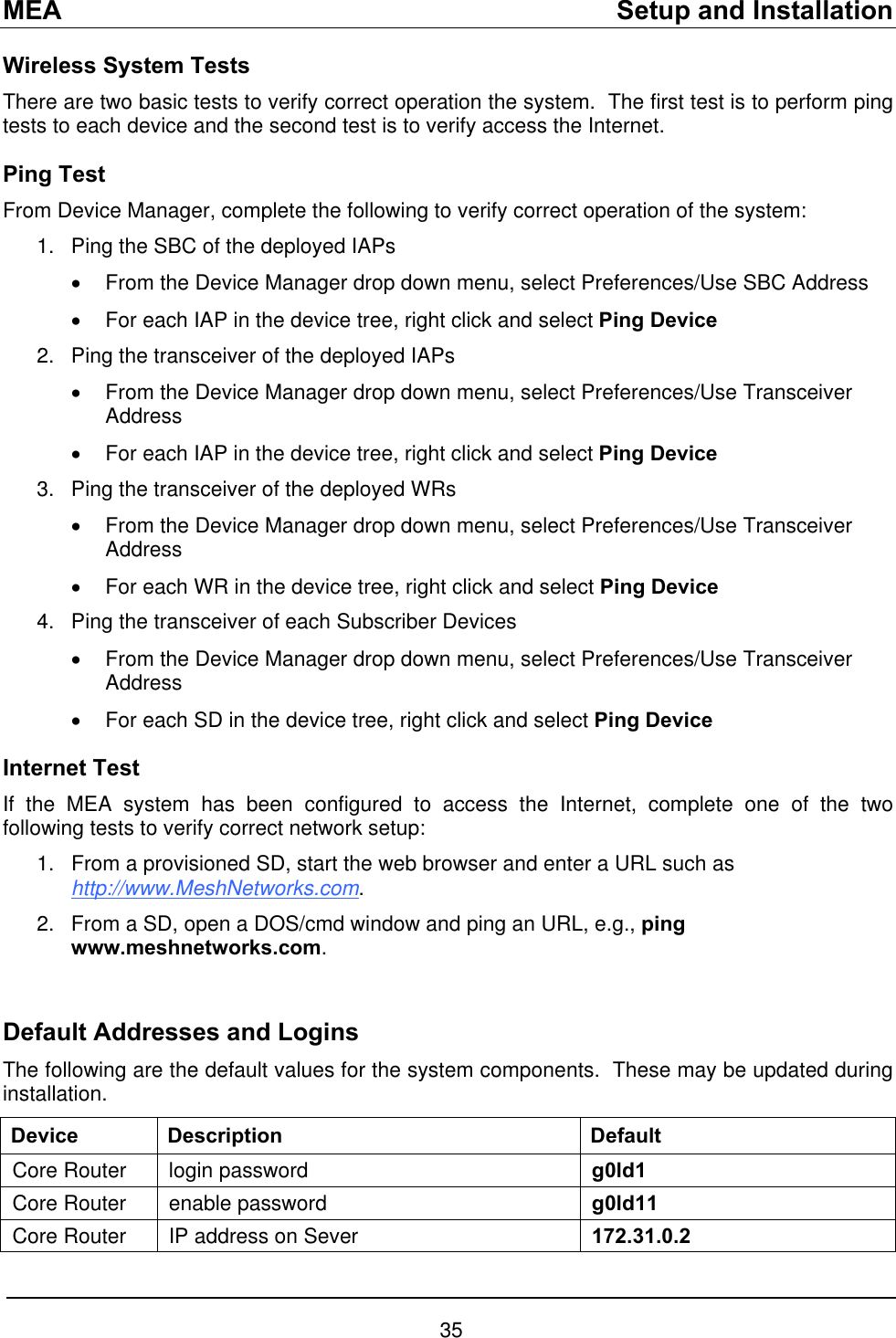 MEA    Setup and Installation Wireless System Tests There are two basic tests to verify correct operation the system.  The first test is to perform ping tests to each device and the second test is to verify access the Internet. Ping Test From Device Manager, complete the following to verify correct operation of the system: 1. 2. 3. 4. 1. Ping the SBC of the deployed IAPs  •  From the Device Manager drop down menu, select Preferences/Use SBC Address •  For each IAP in the device tree, right click and select Ping Device Ping the transceiver of the deployed IAPs  •  From the Device Manager drop down menu, select Preferences/Use Transceiver Address •  For each IAP in the device tree, right click and select Ping Device Ping the transceiver of the deployed WRs  •  From the Device Manager drop down menu, select Preferences/Use Transceiver Address •  For each WR in the device tree, right click and select Ping Device Ping the transceiver of each Subscriber Devices  •  From the Device Manager drop down menu, select Preferences/Use Transceiver Address •  For each SD in the device tree, right click and select Ping Device Internet Test If the MEA system has been configured to access the Internet, complete one of the two following tests to verify correct network setup:   From a provisioned SD, start the web browser and enter a URL such as http://www.MeshNetworks.com.   From a SD, open a DOS/cmd window and ping an URL, e.g., ping www.meshnetworks.com. 2.  Default Addresses and Logins The following are the default values for the system components.  These may be updated during installation. Device Description  Default Core Router  login password  g0ld1 Core Router  enable password  g0ld11 Core Router  IP address on Sever   172.31.0.2 35 