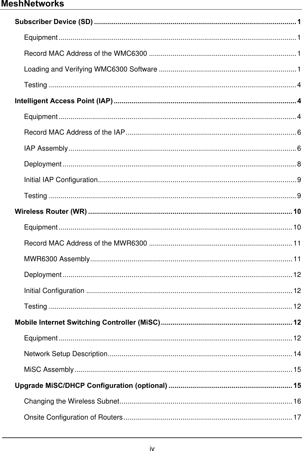 MeshNetworks Subscriber Device (SD) .......................................................................................................1 Equipment.........................................................................................................................1 Record MAC Address of the WMC6300 ...........................................................................1 Loading and Verifying WMC6300 Software ......................................................................1 Testing ..............................................................................................................................4 Intelligent Access Point (IAP) ............................................................................................. 4 Equipment.........................................................................................................................4 Record MAC Address of the IAP.......................................................................................6 IAP Assembly....................................................................................................................6 Deployment.......................................................................................................................8 Initial IAP Configuration.....................................................................................................9 Testing ..............................................................................................................................9 Wireless Router (WR) ........................................................................................................ 10 Equipment.......................................................................................................................10 Record MAC Address of the MWR6300 .........................................................................11 MWR6300 Assembly.......................................................................................................11 Deployment.....................................................................................................................12 Initial Configuration .........................................................................................................12 Testing ............................................................................................................................12 Mobile Internet Switching Controller (MiSC)................................................................... 12 Equipment.......................................................................................................................12 Network Setup Description..............................................................................................14 MiSC Assembly...............................................................................................................15 Upgrade MiSC/DHCP Configuration (optional) ............................................................... 15 Changing the Wireless Subnet........................................................................................16 Onsite Configuration of Routers......................................................................................17 iv 