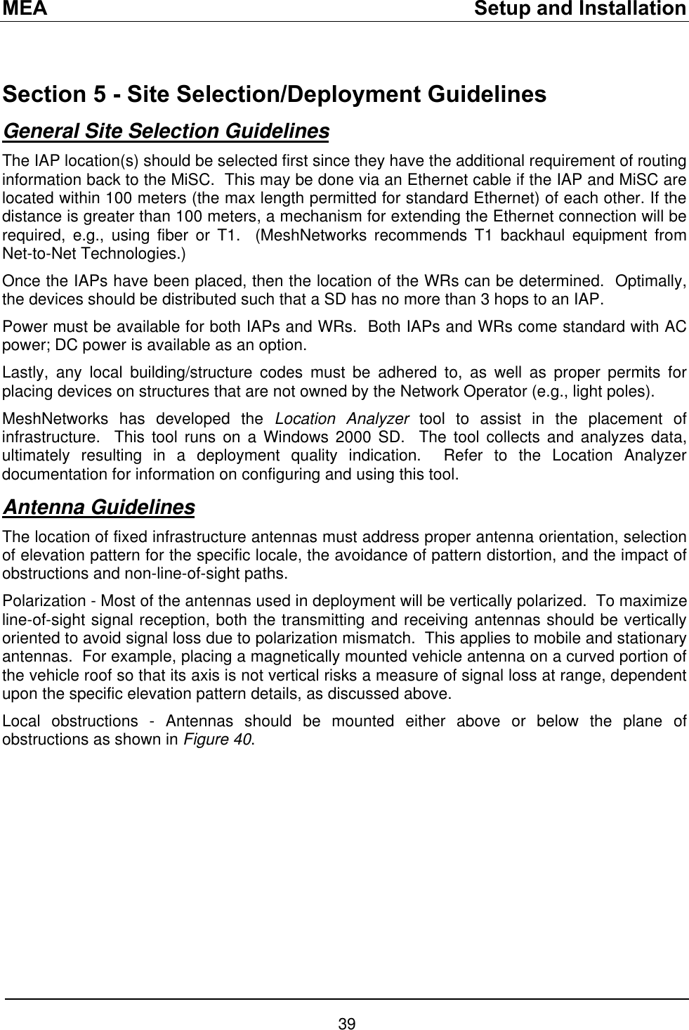 MEA    Setup and Installation  Section 5 - Site Selection/Deployment Guidelines General Site Selection Guidelines The IAP location(s) should be selected first since they have the additional requirement of routing information back to the MiSC.  This may be done via an Ethernet cable if the IAP and MiSC are located within 100 meters (the max length permitted for standard Ethernet) of each other. If the distance is greater than 100 meters, a mechanism for extending the Ethernet connection will be required, e.g., using fiber or T1.  (MeshNetworks recommends T1 backhaul equipment from Net-to-Net Technologies.) Once the IAPs have been placed, then the location of the WRs can be determined.  Optimally, the devices should be distributed such that a SD has no more than 3 hops to an IAP. Power must be available for both IAPs and WRs.  Both IAPs and WRs come standard with AC power; DC power is available as an option. Lastly, any local building/structure codes must be adhered to, as well as proper permits for placing devices on structures that are not owned by the Network Operator (e.g., light poles).  MeshNetworks has developed the Location Analyzer tool to assist in the placement of infrastructure.  This tool runs on a Windows 2000 SD.  The tool collects and analyzes data, ultimately resulting in a deployment quality indication.  Refer to the Location Analyzer documentation for information on configuring and using this tool. Antenna Guidelines The location of fixed infrastructure antennas must address proper antenna orientation, selection of elevation pattern for the specific locale, the avoidance of pattern distortion, and the impact of obstructions and non-line-of-sight paths. Polarization - Most of the antennas used in deployment will be vertically polarized.  To maximize line-of-sight signal reception, both the transmitting and receiving antennas should be vertically oriented to avoid signal loss due to polarization mismatch.  This applies to mobile and stationary antennas.  For example, placing a magnetically mounted vehicle antenna on a curved portion of the vehicle roof so that its axis is not vertical risks a measure of signal loss at range, dependent upon the specific elevation pattern details, as discussed above.    Local obstructions - Antennas should be mounted either above or below the plane of obstructions as shown in Figure 40.  39 