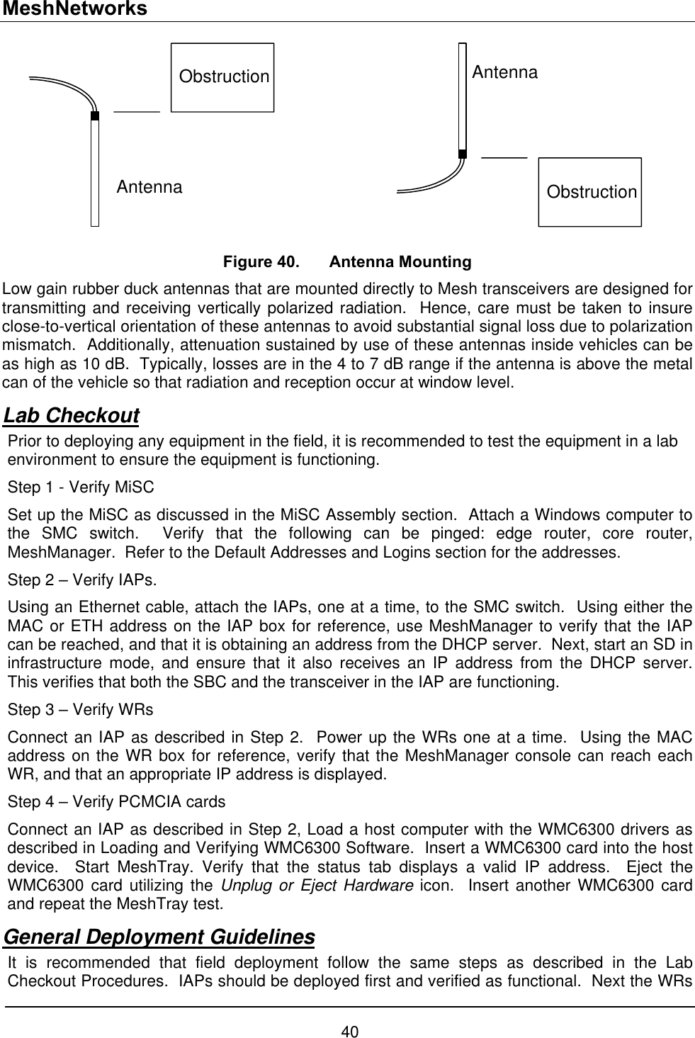 MeshNetworks ObstructionAntennaAntennaObstruction Figure 40.  Antenna Mounting Low gain rubber duck antennas that are mounted directly to Mesh transceivers are designed for transmitting and receiving vertically polarized radiation.  Hence, care must be taken to insure close-to-vertical orientation of these antennas to avoid substantial signal loss due to polarization mismatch.  Additionally, attenuation sustained by use of these antennas inside vehicles can be as high as 10 dB.  Typically, losses are in the 4 to 7 dB range if the antenna is above the metal can of the vehicle so that radiation and reception occur at window level. Lab Checkout Prior to deploying any equipment in the field, it is recommended to test the equipment in a lab environment to ensure the equipment is functioning.   Step 1 - Verify MiSC Set up the MiSC as discussed in the MiSC Assembly section.  Attach a Windows computer to the SMC switch.  Verify that the following can be pinged: edge router, core router, MeshManager.  Refer to the Default Addresses and Logins section for the addresses. Step 2 – Verify IAPs. Using an Ethernet cable, attach the IAPs, one at a time, to the SMC switch.  Using either the MAC or ETH address on the IAP box for reference, use MeshManager to verify that the IAP can be reached, and that it is obtaining an address from the DHCP server.  Next, start an SD in infrastructure mode, and ensure that it also receives an IP address from the DHCP server.  This verifies that both the SBC and the transceiver in the IAP are functioning. Step 3 – Verify WRs Connect an IAP as described in Step 2.  Power up the WRs one at a time.  Using the MAC address on the WR box for reference, verify that the MeshManager console can reach each WR, and that an appropriate IP address is displayed. Step 4 – Verify PCMCIA cards Connect an IAP as described in Step 2, Load a host computer with the WMC6300 drivers as described in Loading and Verifying WMC6300 Software.  Insert a WMC6300 card into the host device.  Start MeshTray. Verify that the status tab displays a valid IP address.  Eject the WMC6300 card utilizing the Unplug or Eject Hardware icon.  Insert another WMC6300 card and repeat the MeshTray test. General Deployment Guidelines It is recommended that field deployment follow the same steps as described in the Lab Checkout Procedures.  IAPs should be deployed first and verified as functional.  Next the WRs 40 