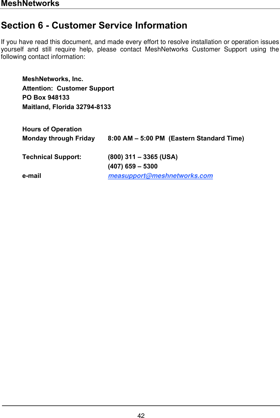 MeshNetworks Section 6 - Customer Service Information If you have read this document, and made every effort to resolve installation or operation issues yourself and still require help, please contact MeshNetworks Customer Support using the following contact information:  MeshNetworks, Inc. Attention:  Customer Support PO Box 948133 Maitland, Florida 32794-8133  Hours of Operation Monday through Friday  8:00 AM – 5:00 PM  (Eastern Standard Time)  Technical Support:    (800) 311 – 3365 (USA)     (407) 659 – 5300 e-mail     measupport@meshnetworks.com  42 