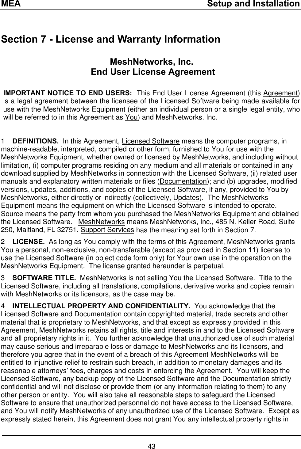 MEA    Setup and Installation  Section 7 - License and Warranty Information MeshNetworks, Inc.  End User License Agreement  IMPORTANT NOTICE TO END USERS:  This End User License Agreement (this Agreement) is a legal agreement between the licensee of the Licensed Software being made available for use with the MeshNetworks Equipment (either an individual person or a single legal entity, who will be referred to in this Agreement as You) and MeshNetworks. Inc.    1  DEFINITIONS.  In this Agreement, Licensed Software means the computer programs, in machine-readable, interpreted, compiled or other form, furnished to You for use with the MeshNetworks Equipment, whether owned or licensed by MeshNetworks, and including without limitation, (i) computer programs residing on any medium and all materials or contained in any download supplied by MeshNetworks in connection with the Licensed Software, (ii) related user manuals and explanatory written materials or files (Documentation); and (b) upgrades, modified versions, updates, additions, and copies of the Licensed Software, if any, provided to You by MeshNetworks, either directly or indirectly (collectively, Updates).  The MeshNetworks Equipment means the equipment on which the Licensed Software is intended to operate.  Source means the party from whom you purchased the MeshNetworks Equipment and obtained the Licensed Software.   MeshNetworks means MeshNetworks, Inc., 485 N. Keller Road, Suite 250, Maitland, FL 32751. Support Services has the meaning set forth in Section 7. 2  LICENSE.  As long as You comply with the terms of this Agreement, MeshNetworks grants You a personal, non-exclusive, non-transferable (except as provided in Section 11) license to use the Licensed Software (in object code form only) for Your own use in the operation on the MeshNetworks Equipment.  The license granted hereunder is perpetual. 3  SOFTWARE TITLE.  MeshNetworks is not selling You the Licensed Software.  Title to the Licensed Software, including all translations, compilations, derivative works and copies remain with MeshNetworks or its licensors, as the case may be. 4  INTELLECTUAL PROPERTY AND CONFIDENTIALITY.  You acknowledge that the Licensed Software and Documentation contain copyrighted material, trade secrets and other material that is proprietary to MeshNetworks, and that except as expressly provided in this Agreement, MeshNetworks retains all rights, title and interests in and to the Licensed Software and all proprietary rights in it.  You further acknowledge that unauthorized use of such material may cause serious and irreparable loss or damage to MeshNetworks and its licensors, and therefore you agree that in the event of a breach of this Agreement MeshNetworks will be entitled to injunctive relief to restrain such breach, in addition to monetary damages and its reasonable attorneys’ fees, charges and costs in enforcing the Agreement.  You will keep the Licensed Software, any backup copy of the Licensed Software and the Documentation strictly confidential and will not disclose or provide them (or any information relating to them) to any other person or entity.  You will also take all reasonable steps to safeguard the Licensed Software to ensure that unauthorized personnel do not have access to the Licensed Software, and You will notify MeshNetworks of any unauthorized use of the Licensed Software.  Except as expressly stated herein, this Agreement does not grant You any intellectual property rights in 43 