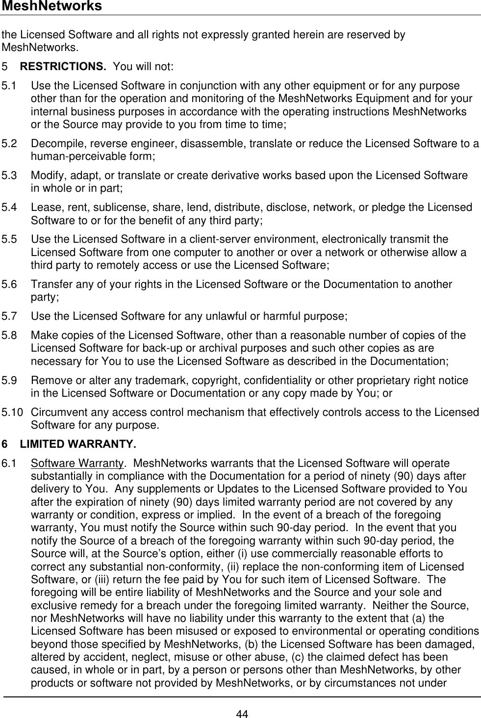 MeshNetworks the Licensed Software and all rights not expressly granted herein are reserved by MeshNetworks. 5  RESTRICTIONS.  You will not: 5.1  Use the Licensed Software in conjunction with any other equipment or for any purpose other than for the operation and monitoring of the MeshNetworks Equipment and for your internal business purposes in accordance with the operating instructions MeshNetworks or the Source may provide to you from time to time; 5.2  Decompile, reverse engineer, disassemble, translate or reduce the Licensed Software to a human-perceivable form; 5.3  Modify, adapt, or translate or create derivative works based upon the Licensed Software in whole or in part; 5.4  Lease, rent, sublicense, share, lend, distribute, disclose, network, or pledge the Licensed Software to or for the benefit of any third party; 5.5  Use the Licensed Software in a client-server environment, electronically transmit the Licensed Software from one computer to another or over a network or otherwise allow a third party to remotely access or use the Licensed Software; 5.6  Transfer any of your rights in the Licensed Software or the Documentation to another party; 5.7  Use the Licensed Software for any unlawful or harmful purpose; 5.8  Make copies of the Licensed Software, other than a reasonable number of copies of the Licensed Software for back-up or archival purposes and such other copies as are necessary for You to use the Licensed Software as described in the Documentation; 5.9  Remove or alter any trademark, copyright, confidentiality or other proprietary right notice in the Licensed Software or Documentation or any copy made by You; or 5.10  Circumvent any access control mechanism that effectively controls access to the Licensed Software for any purpose. 6 LIMITED WARRANTY. 6.1 Software Warranty.  MeshNetworks warrants that the Licensed Software will operate substantially in compliance with the Documentation for a period of ninety (90) days after delivery to You.  Any supplements or Updates to the Licensed Software provided to You after the expiration of ninety (90) days limited warranty period are not covered by any warranty or condition, express or implied.  In the event of a breach of the foregoing warranty, You must notify the Source within such 90-day period.  In the event that you notify the Source of a breach of the foregoing warranty within such 90-day period, the Source will, at the Source’s option, either (i) use commercially reasonable efforts to correct any substantial non-conformity, (ii) replace the non-conforming item of Licensed Software, or (iii) return the fee paid by You for such item of Licensed Software.  The foregoing will be entire liability of MeshNetworks and the Source and your sole and exclusive remedy for a breach under the foregoing limited warranty.  Neither the Source, nor MeshNetworks will have no liability under this warranty to the extent that (a) the Licensed Software has been misused or exposed to environmental or operating conditions beyond those specified by MeshNetworks, (b) the Licensed Software has been damaged, altered by accident, neglect, misuse or other abuse, (c) the claimed defect has been caused, in whole or in part, by a person or persons other than MeshNetworks, by other products or software not provided by MeshNetworks, or by circumstances not under 44 