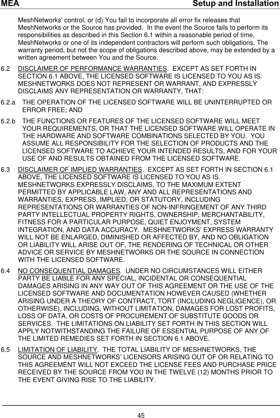 MEA    Setup and Installation MeshNetworks&apos; control, or (d) You fail to incorporate all error fix releases that MeshNetworks or the Source has provided.  In the event the Source fails to perform its responsibilities as described in this Section 6.1 within a reasonable period of time, MeshNetworks or one of its independent contractors will perform such obligations. The warranty period, but not the scope of obligations described above, may be extended by a written agreement between You and the Source. 6.2  DISCLAIMER OF PERFORMANCE WARRANTIES.  EXCEPT AS SET FORTH IN SECTION 6.1 ABOVE, THE LICENSED SOFTWARE IS LICENSED TO YOU AS IS.  MESHNETWORKS DOES NOT REPRESENT OR WARRANT, AND EXPRESSLY DISCLAIMS ANY REPRESENTATION OR WARRANTY, THAT: 6.2.a  THE OPERATION OF THE LICENSED SOFTWARE WILL BE UNINTERRUPTED OR ERROR FREE; AND 6.2.b  THE FUNCTIONS OR FEATURES OF THE LICENSED SOFTWARE WILL MEET YOUR REQUIREMENTS, OR THAT THE LICENSED SOFTWARE WILL OPERATE IN THE HARDWARE AND SOFTWARE COMBINATIONS SELECTED BY YOU.  YOU ASSUME ALL RESPONSIBILITY FOR THE SELECTION OF PRODUCTS AND THE LICENSED SOFTWARE TO ACHIEVE YOUR INTENDED RESULTS, AND FOR YOUR USE OF AND RESULTS OBTAINED FROM THE LICENSED SOFTWARE.  6.3  DISCLAIMER OF IMPLIED WARRANTIES.  EXCEPT AS SET FORTH IN SECTION 6.1 ABOVE, THE LICENSED SOFTWARE IS LICENSED TO YOU AS IS.  MESHNETWORKS EXPRESSLY DISCLAIMS, TO THE MAXIMUM EXTENT PERMITTED BY APPLICABLE LAW, ANY AND ALL REPRESENTATIONS AND WARRANTIES, EXPRESS, IMPLIED, OR STATUTORY, INCLUDING REPRESENTATIONS OR WARRANTIES OF NON-INFRINGEMENT OF ANY THIRD PARTY INTELLECTUAL PROPERTY RIGHTS, OWNERSHIP, MERCHANTABILITY, FITNESS FOR A PARTICULAR PURPOSE, QUIET ENJOYMENT, SYSTEM INTEGRATION, AND DATA ACCURACY.  MESHNETWORKS’ EXPRESS WARRANTY WILL NOT BE ENLARGED, DIMINISHED OR AFFECTED BY, AND NO OBLIGATION OR LIABILITY WILL ARISE OUT OF, THE RENDERING OF TECHNICAL OR OTHER ADVICE OR SERVICE BY MESHNETWORKS OR THE SOURCE IN CONNECTION WITH THE LICENSED SOFTWARE. 6.4 NO CONSEQUENTIAL DAMAGES.  UNDER NO CIRCUMSTANCES WILL EITHER PARTY BE LIABLE FOR ANY SPECIAL, INCIDENTAL OR CONSEQUENTIAL DAMAGES ARISING IN ANY WAY OUT OF THIS AGREEMENT OR THE USE OF THE LICENSED SOFTWARE AND DOCUMENTATION HOWEVER CAUSED (WHETHER ARISING UNDER A THEORY OF CONTRACT, TORT (INCLUDING NEGLIGENCE), OR OTHERWISE), INCLUDING, WITHOUT LIMITATION, DAMAGES FOR LOST PROFITS, LOSS OF DATA, OR COSTS OF PROCUREMENT OF SUBSTITUTE GOODS OR SERVICES.  THE LIMITATIONS ON LIABILITY SET FORTH IN THIS SECTION WILL APPLY NOTWITHSTANDING THE FAILURE OF ESSENTIAL PURPOSE OF ANY OF THE LIMITED REMEDIES SET FORTH IN SECTION 6.1 ABOVE.     6.5  LIMITATION OF LIABILITY.  THE TOTAL LIABILITY OF MESHNETWORKS, THE SOURCE AND MESHNETWORKS’ LICENSORS ARISING OUT OF OR RELATING TO THIS AGREEMENT WILL NOT EXCEED THE LICENSE FEES AND PURCHASE PRICE RECEIVED BY THE SOURCE FROM YOU IN THE TWELVE (12) MONTHS PRIOR TO THE EVENT GIVING RISE TO THE LIABILITY. 45 