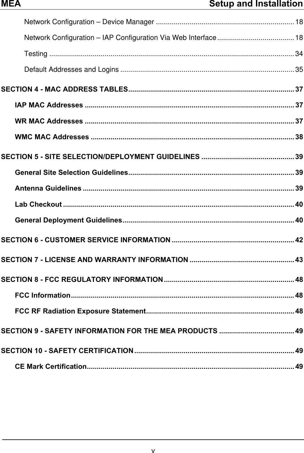 MEA    Setup and Installation Network Configuration – Device Manager ......................................................................18 Network Configuration – IAP Configuration Via Web Interface.......................................18 Testing ............................................................................................................................34 Default Addresses and Logins ........................................................................................35 SECTION 4 - MAC ADDRESS TABLES.................................................................................... 37 IAP MAC Addresses .......................................................................................................... 37 WR MAC Addresses .......................................................................................................... 37 WMC MAC Addresses ....................................................................................................... 38 SECTION 5 - SITE SELECTION/DEPLOYMENT GUIDELINES ............................................... 39 General Site Selection Guidelines.................................................................................... 39 Antenna Guidelines ........................................................................................................... 39 Lab Checkout ..................................................................................................................... 40 General Deployment Guidelines....................................................................................... 40 SECTION 6 - CUSTOMER SERVICE INFORMATION .............................................................. 42 SECTION 7 - LICENSE AND WARRANTY INFORMATION ..................................................... 43 SECTION 8 - FCC REGULATORY INFORMATION .................................................................. 48 FCC Information.................................................................................................................48 FCC RF Radiation Exposure Statement........................................................................... 48 SECTION 9 - SAFETY INFORMATION FOR THE MEA PRODUCTS ...................................... 49 SECTION 10 - SAFETY CERTIFICATION................................................................................. 49 CE Mark Certification......................................................................................................... 49  v 