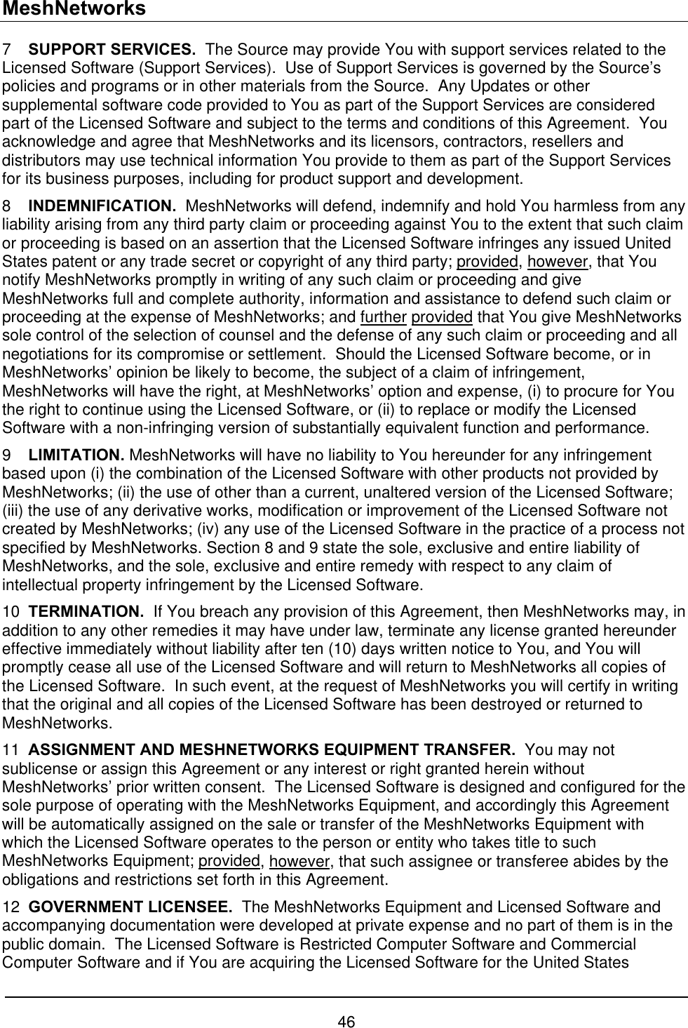 MeshNetworks 7  SUPPORT SERVICES.  The Source may provide You with support services related to the Licensed Software (Support Services).  Use of Support Services is governed by the Source’s policies and programs or in other materials from the Source.  Any Updates or other supplemental software code provided to You as part of the Support Services are considered part of the Licensed Software and subject to the terms and conditions of this Agreement.  You acknowledge and agree that MeshNetworks and its licensors, contractors, resellers and distributors may use technical information You provide to them as part of the Support Services for its business purposes, including for product support and development. 8  INDEMNIFICATION.  MeshNetworks will defend, indemnify and hold You harmless from any liability arising from any third party claim or proceeding against You to the extent that such claim or proceeding is based on an assertion that the Licensed Software infringes any issued United States patent or any trade secret or copyright of any third party; provided, however, that You notify MeshNetworks promptly in writing of any such claim or proceeding and give MeshNetworks full and complete authority, information and assistance to defend such claim or proceeding at the expense of MeshNetworks; and further provided that You give MeshNetworks sole control of the selection of counsel and the defense of any such claim or proceeding and all negotiations for its compromise or settlement.  Should the Licensed Software become, or in MeshNetworks’ opinion be likely to become, the subject of a claim of infringement, MeshNetworks will have the right, at MeshNetworks’ option and expense, (i) to procure for You the right to continue using the Licensed Software, or (ii) to replace or modify the Licensed Software with a non-infringing version of substantially equivalent function and performance. 9  LIMITATION. MeshNetworks will have no liability to You hereunder for any infringement based upon (i) the combination of the Licensed Software with other products not provided by MeshNetworks; (ii) the use of other than a current, unaltered version of the Licensed Software; (iii) the use of any derivative works, modification or improvement of the Licensed Software not created by MeshNetworks; (iv) any use of the Licensed Software in the practice of a process not specified by MeshNetworks. Section 8 and 9 state the sole, exclusive and entire liability of MeshNetworks, and the sole, exclusive and entire remedy with respect to any claim of intellectual property infringement by the Licensed Software. 10  TERMINATION.  If You breach any provision of this Agreement, then MeshNetworks may, in addition to any other remedies it may have under law, terminate any license granted hereunder effective immediately without liability after ten (10) days written notice to You, and You will promptly cease all use of the Licensed Software and will return to MeshNetworks all copies of the Licensed Software.  In such event, at the request of MeshNetworks you will certify in writing that the original and all copies of the Licensed Software has been destroyed or returned to MeshNetworks. 11  ASSIGNMENT AND MESHNETWORKS EQUIPMENT TRANSFER.  You may not sublicense or assign this Agreement or any interest or right granted herein without MeshNetworks’ prior written consent.  The Licensed Software is designed and configured for the sole purpose of operating with the MeshNetworks Equipment, and accordingly this Agreement will be automatically assigned on the sale or transfer of the MeshNetworks Equipment with which the Licensed Software operates to the person or entity who takes title to such MeshNetworks Equipment; provided, however, that such assignee or transferee abides by the obligations and restrictions set forth in this Agreement. 12  GOVERNMENT LICENSEE.  The MeshNetworks Equipment and Licensed Software and accompanying documentation were developed at private expense and no part of them is in the public domain.  The Licensed Software is Restricted Computer Software and Commercial Computer Software and if You are acquiring the Licensed Software for the United States 46 