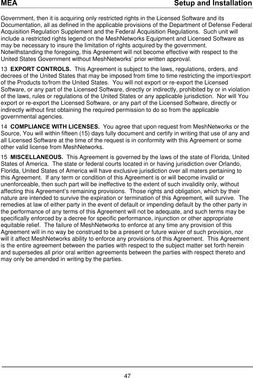 MEA    Setup and Installation Government, then it is acquiring only restricted rights in the Licensed Software and its Documentation, all as defined in the applicable provisions of the Department of Defense Federal Acquisition Regulation Supplement and the Federal Acquisition Regulations.  Such unit will include a restricted rights legend on the MeshNetworks Equipment and Licensed Software as may be necessary to insure the limitation of rights acquired by the government.  Notwithstanding the foregoing, this Agreement will not become effective with respect to the United States Government without MeshNetworks’ prior written approval. 13  EXPORT CONTROLS.  This Agreement is subject to the laws, regulations, orders, and decrees of the United States that may be imposed from time to time restricting the import/export of the Products to/from the United States.  You will not export or re-export the Licensed Software, or any part of the Licensed Software, directly or indirectly, prohibited by or in violation of the laws, rules or regulations of the United States or any applicable jurisdiction.  Nor will You export or re-export the Licensed Software, or any part of the Licensed Software, directly or indirectly without first obtaining the required permission to do so from the applicable governmental agencies. 14  COMPLIANCE WITH LICENSES.  You agree that upon request from MeshNetworks or the Source, You will within fifteen (15) days fully document and certify in writing that use of any and all Licensed Software at the time of the request is in conformity with this Agreement or some other valid license from MeshNetworks. 15  MISCELLANEOUS.  This Agreement is governed by the laws of the state of Florida, United States of America.  The state or federal courts located in or having jurisdiction over Orlando, Florida, United States of America will have exclusive jurisdiction over all maters pertaining to this Agreement.  If any term or condition of this Agreement is or will become invalid or unenforceable, then such part will be ineffective to the extent of such invalidity only, without affecting this Agreement’s remaining provisions.  Those rights and obligation, which by their nature are intended to survive the expiration or termination of this Agreement, will survive.  The remedies at law of either party in the event of default or impending default by the other party in the performance of any terms of this Agreement will not be adequate, and such terms may be specifically enforced by a decree for specific performance, injunction or other appropriate equitable relief.  The failure of MeshNetworks to enforce at any time any provision of this Agreement will in no way be construed to be a present or future waiver of such provision, nor will it affect MeshNetworks ability to enforce any provisions of this Agreement.  This Agreement is the entire agreement between the parties with respect to the subject matter set forth herein and supersedes all prior oral written agreements between the parties with respect thereto and may only be amended in writing by the parties.   47 