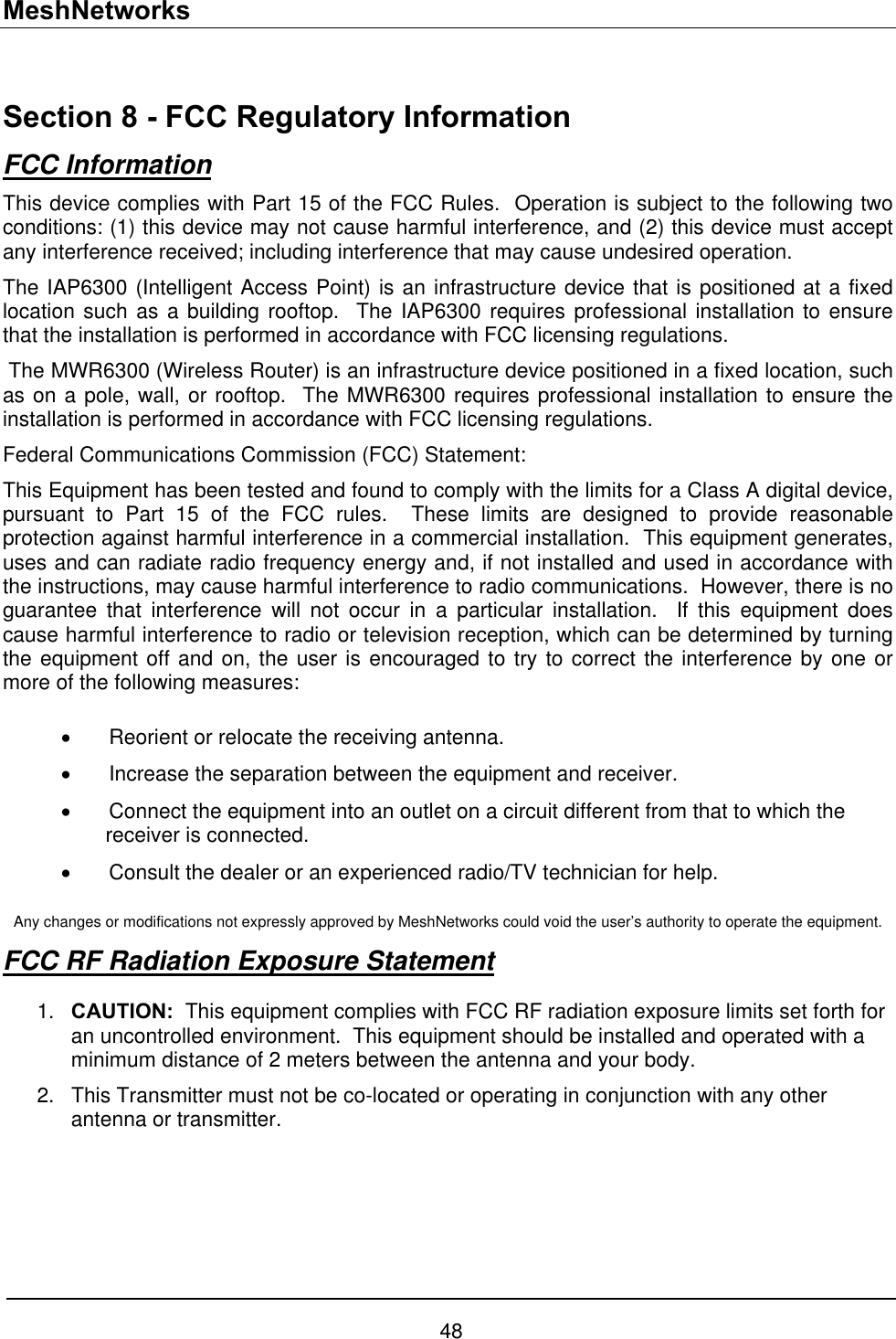 MeshNetworks  Section 8 - FCC Regulatory Information FCC Information This device complies with Part 15 of the FCC Rules.  Operation is subject to the following two conditions: (1) this device may not cause harmful interference, and (2) this device must accept any interference received; including interference that may cause undesired operation. The IAP6300 (Intelligent Access Point) is an infrastructure device that is positioned at a fixed location such as a building rooftop.  The IAP6300 requires professional installation to ensure that the installation is performed in accordance with FCC licensing regulations.    The MWR6300 (Wireless Router) is an infrastructure device positioned in a fixed location, such as on a pole, wall, or rooftop.  The MWR6300 requires professional installation to ensure the installation is performed in accordance with FCC licensing regulations.   Federal Communications Commission (FCC) Statement: This Equipment has been tested and found to comply with the limits for a Class A digital device, pursuant to Part 15 of the FCC rules.  These limits are designed to provide reasonable protection against harmful interference in a commercial installation.  This equipment generates, uses and can radiate radio frequency energy and, if not installed and used in accordance with the instructions, may cause harmful interference to radio communications.  However, there is no guarantee that interference will not occur in a particular installation.  If this equipment does cause harmful interference to radio or television reception, which can be determined by turning the equipment off and on, the user is encouraged to try to correct the interference by one or more of the following measures:  •  Reorient or relocate the receiving antenna. •  Increase the separation between the equipment and receiver. •  Connect the equipment into an outlet on a circuit different from that to which the receiver is connected.  •  Consult the dealer or an experienced radio/TV technician for help.  Any changes or modifications not expressly approved by MeshNetworks could void the user’s authority to operate the equipment. FCC RF Radiation Exposure Statement  CAUTION:  This equipment complies with FCC RF radiation exposure limits set forth for an uncontrolled environment.  This equipment should be installed and operated with a minimum distance of 2 meters between the antenna and your body. 1. 2.  This Transmitter must not be co-located or operating in conjunction with any other antenna or transmitter.     48 