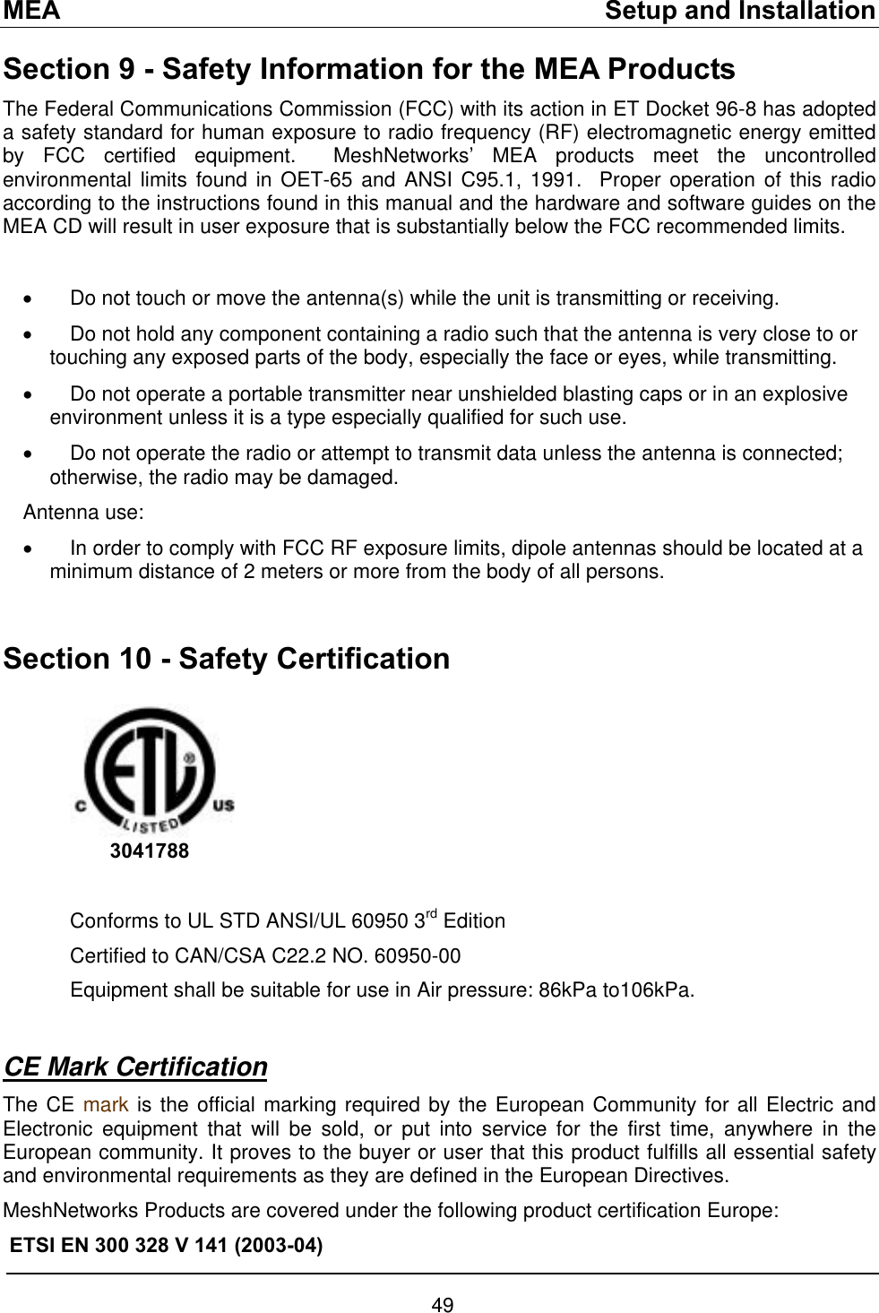 MEA    Setup and Installation Section 9 - Safety Information for the MEA Products The Federal Communications Commission (FCC) with its action in ET Docket 96-8 has adopted a safety standard for human exposure to radio frequency (RF) electromagnetic energy emitted by FCC certified equipment.  MeshNetworks’ MEA products meet the uncontrolled environmental limits found in OET-65 and ANSI C95.1, 1991.  Proper operation of this radio according to the instructions found in this manual and the hardware and software guides on the MEA CD will result in user exposure that is substantially below the FCC recommended limits.   •  Do not touch or move the antenna(s) while the unit is transmitting or receiving. •  Do not hold any component containing a radio such that the antenna is very close to or touching any exposed parts of the body, especially the face or eyes, while transmitting. •  Do not operate a portable transmitter near unshielded blasting caps or in an explosive environment unless it is a type especially qualified for such use. •  Do not operate the radio or attempt to transmit data unless the antenna is connected; otherwise, the radio may be damaged. Antenna use: •  In order to comply with FCC RF exposure limits, dipole antennas should be located at a minimum distance of 2 meters or more from the body of all persons.  Section 10 - Safety Certification          3041788     Conforms to UL STD ANSI/UL 60950 3rd Edition  Certified to CAN/CSA C22.2 NO. 60950-00 Equipment shall be suitable for use in Air pressure: 86kPa to106kPa.  CE Mark Certification The CE mark is the official marking required by the European Community for all Electric and Electronic equipment that will be sold, or put into service for the first time, anywhere in the European community. It proves to the buyer or user that this product fulfills all essential safety and environmental requirements as they are defined in the European Directives.  MeshNetworks Products are covered under the following product certification Europe: ETSI EN 300 328 V 141 (2003-04) 49 