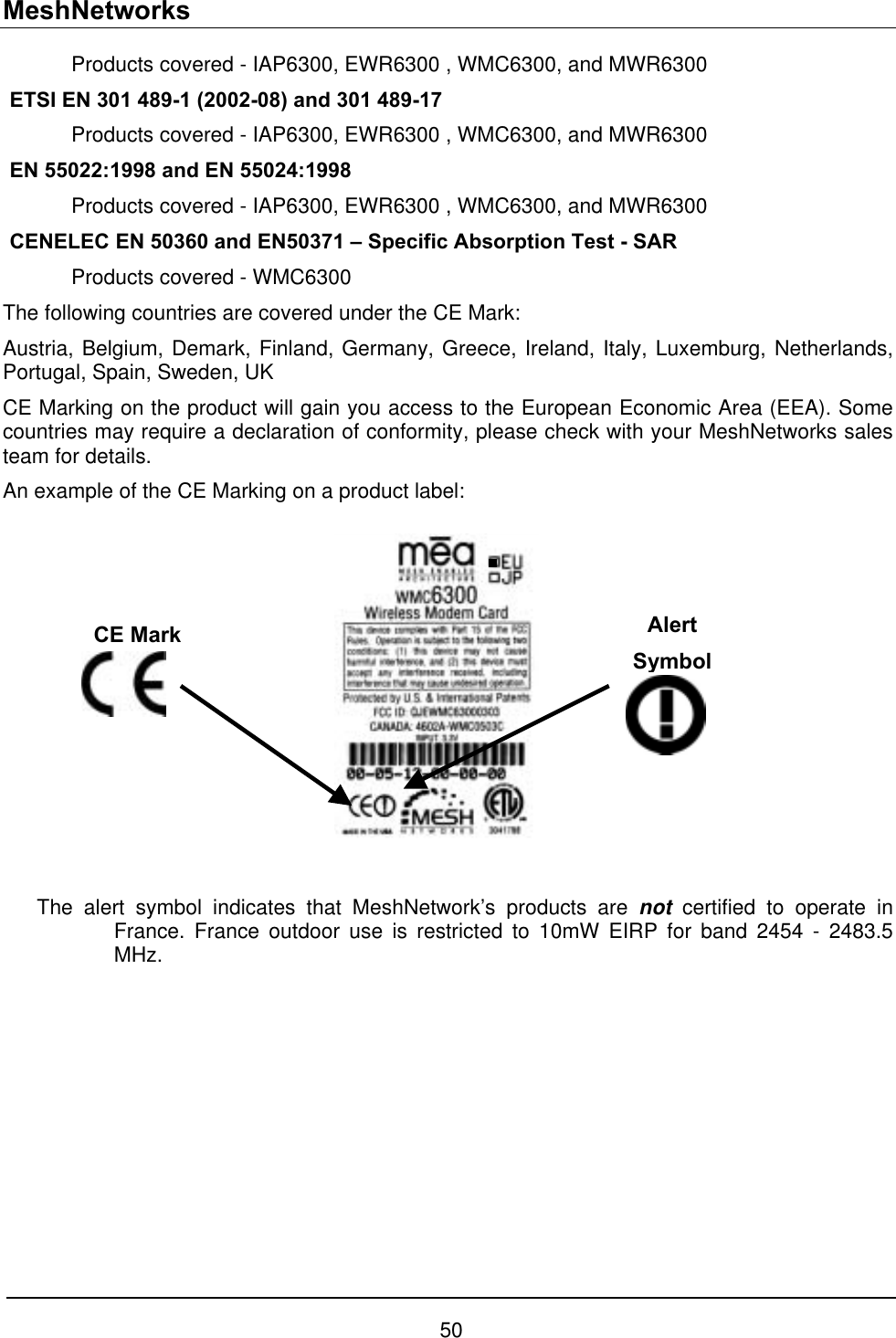 MeshNetworks 50   Products covered - IAP6300, EWR6300 , WMC6300, and MWR6300  ETSI EN 301 489-1 (2002-08) and 301 489-17    Products covered - IAP6300, EWR6300 , WMC6300, and MWR6300  EN 55022:1998 and EN 55024:1998   Products covered - IAP6300, EWR6300 , WMC6300, and MWR6300  CENELEC EN 50360 and EN50371 – Specific Absorption Test - SAR   Products covered - WMC6300 The following countries are covered under the CE Mark: Austria, Belgium, Demark, Finland, Germany, Greece, Ireland, Italy, Luxemburg, Netherlands, Portugal, Spain, Sweden, UK CE Marking on the product will gain you access to the European Economic Area (EEA). Some countries may require a declaration of conformity, please check with your MeshNetworks sales team for details. An example of the CE Marking on a product label:  Alert Symbol CE Mark  The alert symbol indicates that MeshNetwork’s products are not certified to operate in France. France outdoor use is restricted to 10mW EIRP for band 2454 - 2483.5 MHz. 